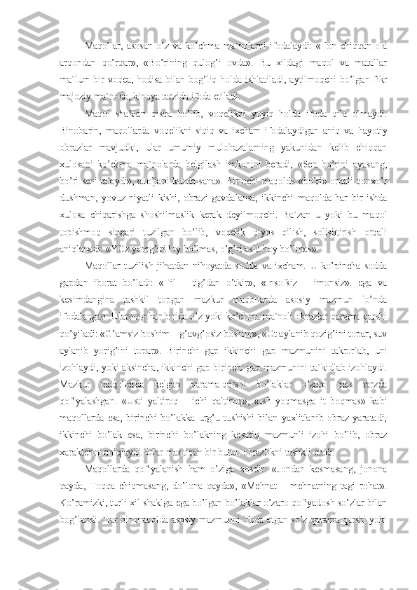 Maqollar,   asosan   o’z   va   ko’chma   ma`nolarni   ifodalaydi:   «Ilon   chiqqan   ola
arqondan   qo’rqar»,   «Bo’rining   qulog’i   ovda».   Bu   xildagi   maqol   va   matallar
ma`lum bir voqea, hodisa bilan bog’liq holda ishlatiladi, aytilmoqchi bo’lgan fikr
majoziy ma`noda, kinoya tarzida ifoda etiladi.
Maqol   shaklan   qisqa   bo’lib,   voqelikni   yoyiq   holda   ifoda   qila   olmaydi.
Binobarin,   maqollarda   voqelikni   siqiq   va   ixcham   ifodalaydigan   aniq   va   hayotiy
obrazlar   mavjudki,   ular   umumiy   mulohazalarning   yakunidan   kelib   chiqqan
xulosani   ko’chma   ma`nolarda   belgilash   imkonini   beradi,   «Sen   bo’rini   ayasang,
bo’ri seni talaydi», «Jo’jani kuzda sana». Birinchi maqolda «bo’ri» orqali qonxo’r
dushman,   yovuz   niyatli   kishi,   obrazi   gavdalansa,   ikkinchi   maqolda   har   bir   ishda
xulosa   chiqarishga   shoshilmaslik   kerak   deyilmoqchi.   Ba`zan   u   yoki   bu   maqol
topishmoq   singari   tuzilgan   bo’lib,   voqelik   qiyos   qilish,   solishtirish   orqali
aniqlanadi: «YOz yomg’iri loy bo’lmas, o’g’ri aslo boy bo’lmas».
Maqollar   tuzilish   jihatdan   nihoyatda   sodda   va   ixcham.   U   ko’pincha   sodda
gapdan   iborat   bo’ladi:   «Til   –   tig’dan   o’tkir»,   «Insofsiz   –   imonsiz».   ega   va
kesimdangina   tashkil   topgan   mazkur   maqollarda   asosiy   mazmun   lo’nda
ifodalangan. Ularning har birida o’z yoki ko’chma ma`noli obrazlar qarama-qarshi
qo’yiladi: «G’amsiz boshim – g’avg’osiz boshim», «Ot aylanib qozig’ini topar, suv
aylanib   yorig’ini   topar».   Birinchi   gap   ikkinchi   gap   mazmunini   takrorlab,   uni
izohlaydi, yoki aksincha, ikkinchi gap birinchi gap mazmunini ta`kidlab izohlaydi.
Mazkur   maqollarda   kelgan   qarama-qarshi   bo’laklar   o’zaro   mos   tarzda
qofiyalashgan.   «Usti   yaltiroq   –   ichi   qaltiroq»,   «Ish   yoqmasga   it   boqmas»   kabi
maqollarda   esa,   birinchi   bo’lakka   urg’u   tushishi   bilan   yaxlitlanib   obraz   yaratadi,
ikkinchi   bo’lak   esa,   birinchi   bo’lakning   kesatiq   mazmunli   izohi   bo’lib,   obraz
xarakterini aniqlaydi. Ular mantiqan bir butun obrazlikni tashkil etadi.
Maqollarda   qofiyalanish   ham   o’ziga   xosdir:   «Jondan   kesmasang,   jonona
qayda,   Toqqa   chiqmasang,   do’lona   qayda»,   «Mehnat   –   mehnatning   tagi   rohat».
Ko’ramizki, turli xil shaklga ega bo’lgan bo’laklar o’zaro qofiyadosh so’zlar bilan
bog’landi. Har bir maqolda asosiy mazmunni ifoda etgan so’z qarama-qarshi yoki 