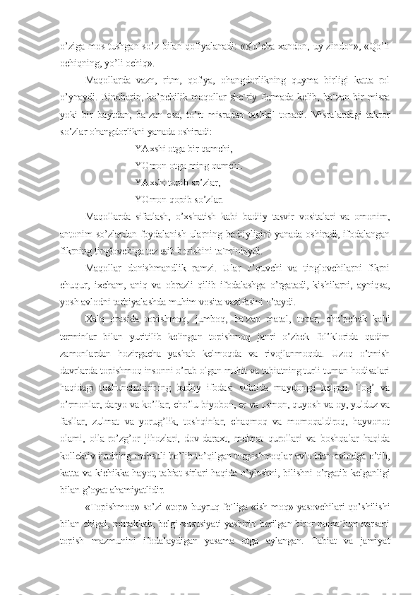 o’ziga mos tushgan so’z bilan qofiyalanadi:  «Ko’cha xandon, uy zindon», «Qo’li
ochiqning, yo’li ochiq».
Maqollarda   vazn,   ritm,   qofiya,   ohangdorlikning   quyma   birligi   katta   rol
o’ynaydi.   Binobarin,   ko’pchilik   maqollar   she`riy   formada   kelib,   ba`zan   bir   misra
yoki   bir   baytdan,   ba`zan   esa,   to’rt   misradan   tashkil   topadi.   Misralardagi   takror
so’zlar ohangdorlikni yanada oshiradi:
YAxshi otga bir qamchi,
YOmon otga ming qamchi.
YAxshi topib so’zlar,
YOmon qopib so’zlar.
Maqollarda   sifatlash,   o’xshatish   kabi   badiiy   tasvir   vositalari   va   omonim,
antonim so’zlardan foydalanish ularning badiiyligini yanada oshiradi, ifodalangan
fikrning tinglovchiga tez etib borishini ta`minlaydi.
Maqollar   donishmandlik   ramzi.   Ular   o’quvchi   va   tinglovchilarni   fikrni
chuqur,   ixcham,   aniq   va   obrazli   qilib   ifodalashga   o’rgatadi,   kishilarni,   ayniqsa,
yosh avlodni tarbiyalashda muhim vosita vazifasini o’taydi.       
Xalq   orasida   topishmoq,   jumboq,   ba`zan   matal,   topar,   cho’pchak   kabi
terminlar   bilan   yuritilib   kelingan   topishmoq   janri   o’zbek   fol’klorida   qadim
zamonlardan   hozirgacha   yashab   kelmoqda   va   rivojlanmoqda.   Uzoq   o’tmish
davrlarda topishmoq insonni o’rab olgan muhit va tabiatning turli-tuman hodisalari
haqidagi   tushunchalarining   badiiy   ifodasi   sifatida   maydonga   kelgan.   Tog’   va
o’rmonlar, daryo va ko’llar, cho’lu biyobon, er va osmon, quyosh va oy, yulduz va
fasllar,   zulmat   va   yorug’lik,   toshqinlar,   chaqmoq   va   momoqaldiroq,   hayvonot
olami,   oila-ro’zg’or   jihozlari,   dov-daraxt,   mehnat   qurollari   va   boshqalar   haqida
kollektiv ijodning mahsuli bo’lib to’qilgan togpishmoqlar avloddan-avlodga o’tib,
katta va kichikka hayot, tabiat sirlari haqida o’ylashni, bilishni o’rgatib kelganligi
bilan g’oyat ahamiyatlidir.
«Topishmoq» so’zi «top» buyruq fe`liga «ish-moq» yasovchilari qo’shilishi
bilan chigal, murakkab, belgi-xususiyati  yashirin berilgan biror noma`lum narsani
topish   mazmunini   ifodalaydigan   yasama   otga   aylangan.   Tabiat   va   jamiyat 