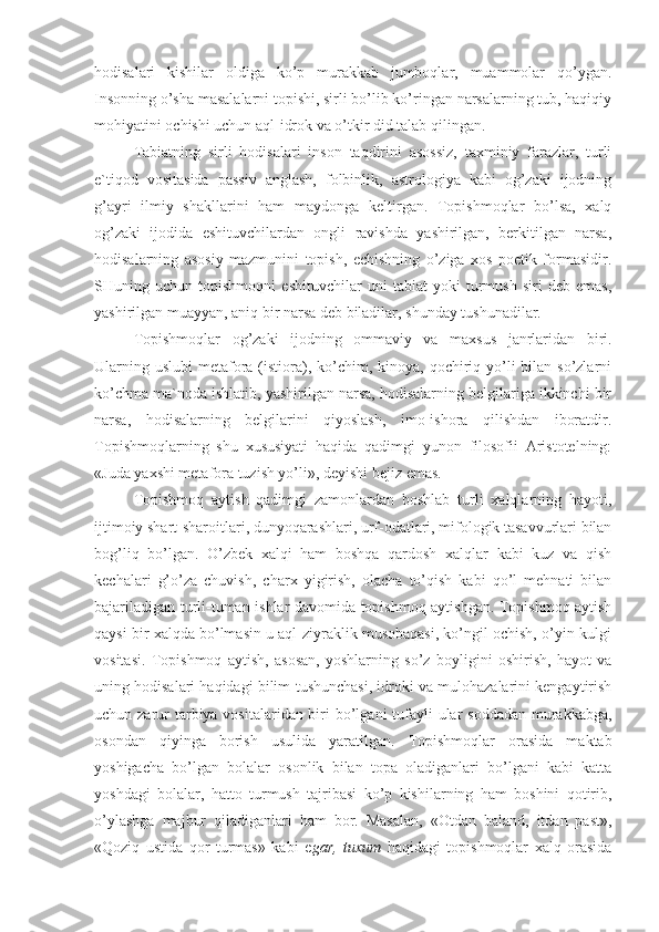 hodisalari   kishilar   oldiga   ko’p   murakkab   jumboqlar,   muammolar   qo’ygan.
Insonning o’sha masalalarni topishi, sirli bo’lib ko’ringan narsalarning tub, haqiqiy
mohiyatini ochishi uchun aql-idrok va o’tkir did talab qilingan. 
Tabiatning   sirli   hodisalari   inson   taqdirini   asossiz,   taxminiy   farazlar,   turli
e`tiqod   vositasida   passiv   anglash,   folbinlik,   astrologiya   kabi   og’zaki   ijodning
g’ayri   ilmiy   shakllarini   ham   maydonga   keltirgan.   Topishmoqlar   bo’lsa,   xalq
og’zaki   ijodida   eshituvchilardan   ongli   ravishda   yashirilgan,   berkitilgan   narsa,
hodisalarning   asosiy   mazmunini   topish,   echishning   o’ziga   xos   poetik   formasidir.
SHuning   uchun   topishmoqni   eshituvchilar   uni   tabiat   yoki   turmush   siri   deb   emas,
yashirilgan muayyan, aniq bir narsa deb biladilar, shunday tushunadilar.
Topishmoqlar   og’zaki   ijodning   ommaviy   va   maxsus   janrlaridan   biri.
Ularning uslubi  metafora (istiora), ko’chim, kinoya, qochiriq yo’li  bilan so’zlarni
ko’chma ma`noda ishlatib, yashirilgan narsa, hodisalarning belgilariga ikkinchi bir
narsa,   hodisalarning   belgilarini   qiyoslash,   imo-ishora   qilishdan   iboratdir.
Topishmoqlarning   shu   xususiyati   haqida   qadimgi   yunon   filosofii   Aristotelning:
«Juda yaxshi metafora tuzish yo’li», deyishi bejiz emas.
Topishmoq   aytish   qadimgi   zamonlardan   boshlab   turli   xalqlarning   hayoti,
ijtimoiy shart-sharoitlari, dunyoqarashlari, urf-odatlari, mifologik tasavvurlari bilan
bog’liq   bo’lgan.   O’zbek   xalqi   ham   boshqa   qardosh   xalqlar   kabi   kuz   va   qish
kechalari   g’o’za   chuvish,   charx   yigirish,   olacha   to’qish   kabi   qo’l   mehnati   bilan
bajariladigan turli-tuman ishlar davomida topishmoq aytishgan. Topishmoq aytish
qaysi bir xalqda bo’lmasin u aql-ziyraklik musobaqasi, ko’ngil ochish, o’yin-kulgi
vositasi.   Topishmoq   aytish,   asosan,   yoshlarning   so’z   boyligini   oshirish,   hayot   va
uning hodisalari haqidagi bilim-tushunchasi, idroki va mulohazalarini kengaytirish
uchun zarur tarbiya vositalaridan biri bo’lgani tufayli ular  soddadan murakkabga,
osondan   qiyinga   borish   usulida   yaratilgan.   Topishmoqlar   orasida   maktab
yoshigacha   bo’lgan   bolalar   osonlik   bilan   topa   oladiganlari   bo’lgani   kabi   katta
yoshdagi   bolalar,   hatto   turmush   tajribasi   ko’p   kishilarning   ham   boshini   qotirib,
o’ylashga   majbur   qiladiganlari   ham   bor.   Masalan,   «Otdan   baland,   itdan   past»,
«Qoziq   ustida   qor   turmas»   kabi   e gar,   tuxum   haqidagi   topishmoqlar   xalq   orasida 