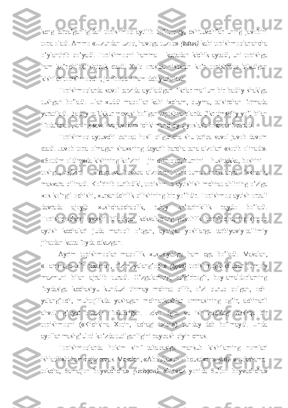 keng   tarqalganligidan   topishmoq   aytilib   bo’linmay,   eshituvchilar   uning   javobini
topa oladi. Ammo «Uzundan uzoq, havoga tuzoq»  (tutun)  kabi topishmoqlar ancha
o’ylantirib   qo’yadi.   Topishmoqni   hamma   –   kattadan   kichik   aytadi,   uni   topishga
ham   ko’pchilik   ishtirok   etadi.   Xalq   orasida   nisbatan   ko’p   topishmoq   biladigan
kishilar topishmoqchi, jumboqchi ham deb yuritiladi.
Topishmoqlarda savol  tarzida aytiladigan fikrlar ma`lum bir badiiy shaklga
tushgan   bo’ladi.   Ular   xuddi   maqollar   kabi   ixcham,   quyma,   ta`sirchan   formada
yaratiladi. Badiiy tafakkur mevasi bo’lgan topishmoqlarda fikr timsoliy yo’l bilan
ifodalanadi, uning savol va javobini ichki mantiqiy qiyoslash boshqarib turadi.
Topishmoq   aytuvchi   qanoat   hosil   qilguncha   shu   tariqa   savol-javob   davom
etadi.  Javob   topa  olmagan  shaxsning   deyarli   barcha   tana  a`zolari   «sotib  olinadi».
«Sotdim-oldim»da kishining ko’zini – jin chiroqqa, burnini – hushtakka, boshini –
toshga,   og’zini   –   o’raga   va   boshqa   a`zolarini   turli-tuman   narsalarga   o’xshatib,
masxara   qilinadi.   Ko’rinib   turibdiki,   topishmoq   aytishish   mehnat   ahlining   o’ziga
xos ko’ngil ochishi, xursandchilik qilishining bir yo’lidir. Topishmoq aytish orqali
davrada   ajoyib   xushchaqchaqlik,   ruhiy   ko’tarinkilik   paydo   bo’ladi.
Topishmoqlarni   yaxshi   biladigan   keksalarning   guvohlik   berishicha,   topishmoq
aytish   kechalari   juda   maroqli   o’tgan,   ayniqsa   yoshlarga   tarbiyaviy-ta`limiy
jihatdan katta foyda etkazgan.
Ayrim   topishmoqlar   maqollik   xususiyatiga   ham   ega   bo’ladi.   Masalan,
«Hammaga   to’n   tikaman,   o’zim   yalang’och»   (igna)   topishmog’i   chuqur   ijtimoiy
mazmuni   bilan   ajralib   turadi.   O’zgalarning,   to’g’rirog’i,   boy-amaldorlarning
foydasiga   kechasiyu   kunduzi   tinmay   mehnat   qilib,   o’zi   quruq   qolgan,   och-
yalang’och,   muhtojlikda   yashagan   mehnatkashlar   ommasining   og’ir,   achinarli
ahvoli   g’oyat   obrazli   ifodalangan.   Lekin   igna   va   ish   haqidagi   boshqa   bir
topishmoqni   («Kichkina   Xotin,   lachagi   uzun»)   bunday   deb   bo’lmaydi.   Unda
ayollar mashg’uloti ko’zda tutilganligini payqash qiyin emas.
Topishmoqlarda   hokim   sinf   tabaqasiga   mansub   kishilarning   nomlari
ishlatilishi ham bejiz emas. Masalan, «Abdullaxon – beustixon»  (bit).  «Tokchama-
tokcha,   Samatjon   boyvachcha»   (sichqon).   «Hovuz   yonida   Sulton   boyvachcha» 