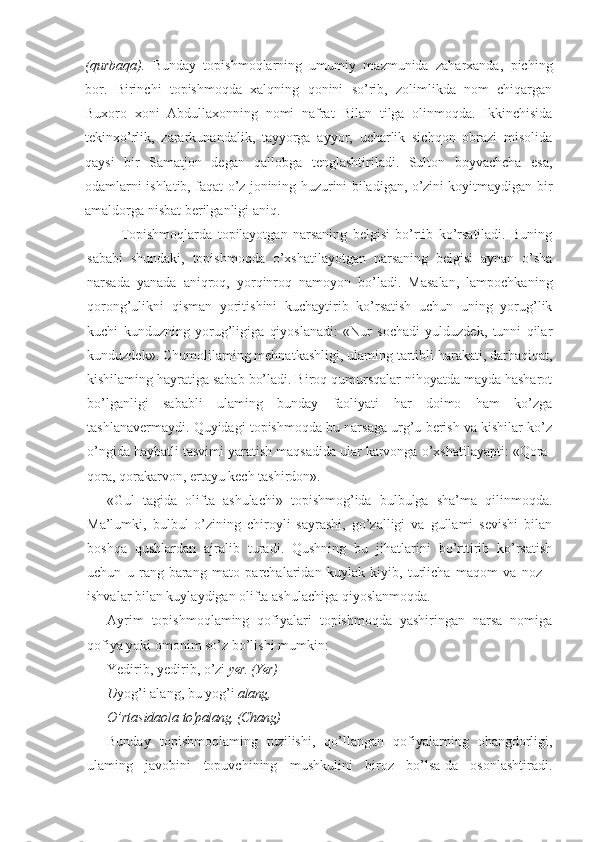 (qurbaqa).   Bunday   topishmoqlarning   umumiy   mazmunida   zaharxanda,   piching
bor.   Birinchi   topishmoqda   xalqning   qonini   so’rib,   zolimlikda   nom   chiqargan
Buxoro   xoni   Abdullaxonning   nomi   nafrat   Bilan   tilga   olinmoqda.   Ikkinchisida
tekinxo’rlik,   zararkunandalik,   tayyorga   ayyor,   ucharlik   sichqon   obrazi   misolida
qaysi   bir   Samatjon   degan   qallobga   tenglashtiriladi.   Sulton   boyvachcha   esa,
odamlarni ishlatib, faqat o’z jonining huzurini biladigan, o’zini koyitmaydigan bir
amaldorga nisbat berilganligi aniq.
Topishmoqlarda   topilayotgan   narsaning   belgisi   bo’rtib   ko’rsatiladi.   Buning
sababi   shundaki,   topishmoqda   o’xshatilayotgan   narsaning   belgisi   aynan   o’sha
narsada   yanada   aniqroq,   yorqinroq   namoyon   bo’ladi.   Masalan,   lampochkaning
qorong’ulikni   qisman   yoritishini   kuchaytirib   ko’rsatish   uchun   uning   yorug’lik
kuchi   kunduzning   yorug’ligiga   qiyoslanadi:   «Nur   sochadi   yulduzdek,   tunni   qilar
kunduzdek». Chumolilaming mehnatkashligi, ulaming tartibli harakati, darhaqiqat,
kishilaming hayratiga sabab bo’ladi. Biroq qumursqalar nihoyatda mayda hasharot
bo’lganligi   sababli   ulaming   bunday   faoliyati   har   doimo   ham   ko’zga
tashlanavermaydi. Quyidagi topishmoqda bu narsaga urg’u berish va kishilar ko’z
o’ngida haybatli tasvimi yaratish maqsadida ular karvonga o’xshatilayapti: «Qora-
qora, qorakarvon, ertayu kech tashirdon».
«Gul   tagida   olifta   ashulachi»   topishmog’ida   bulbulga   sha’ma   qilinmoqda.
Ma’lumki,   bulbul   o’zining   chiroyli   sayrashi,   go’zalligi   va   gullami   sevishi   bilan
boshqa   qushlardan   ajralib   turadi.   Qushning   bu   jihatlarini   bo’rttirib   ko’rsatish
uchun   u   rang-barang   mato   parchalaridan   kuylak   kiyib,   turlicha   maqom   va   noz   -
ishvalar bilan kuylaydigan olifta ashulachiga qiyoslanmoqda.
Ayrim   topishmoqlaming   qofiyalari   topishmoqda   yashiringan   narsa   nomiga
qofiya yoki omonim so’z bo’lishi mumkin:
Yedirib, yedirib, o’zi  yer. (Yer)
U yog’i alang, bu yog’i  alang,
O’rtasidaola  to'palang. (Chang)
Bunday   topishmoqlaming   tuzilishi,   qo’llangan   qofiyalarning   ohangdorligi,
ulaming   javobini   topuvchining   mushkulini   biroz   bo’lsa-da   osonlashtiradi. 