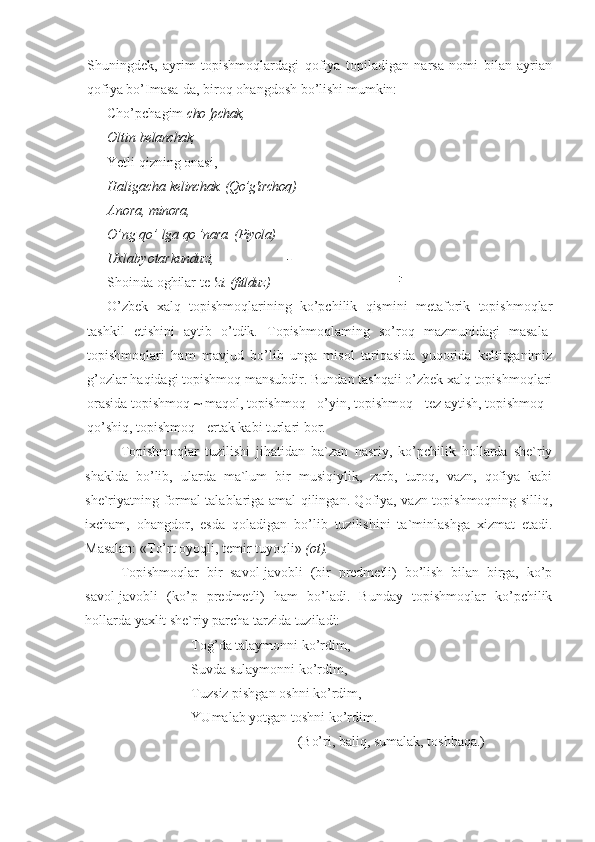 Shuningdek,   ayrim   topishmoqlardagi   qofiya   topiladigan   narsa   nomi   bilan   ayrian
qofiya bo’Imasa-da, biroq ohangdosh bo’lishi mumkin:
Cho’pchagim  cho 'pchak,
Oltin  belanchak,
Yetli qizning onasi,
Haligacha  kelinchak. (Qo’g'irchoq)
Anora,  minora,
O’ng qo’ lga  qo ’nara. (Piyola)
Uxlabyotar kunduzi, -
Shoinda oghilar te  'zi. (fitlduz) !
'
O’zbek   xalq   topishmoqlarining   ko’pchilik   qismini   metaforik   topishmoqlar
tashkil   etishini   aytib   o’tdik.   Topishmoqlaming   so’roq   mazmunidagi   masala-
topishmoqlari   ham   mavjud   bo’lib   unga   misol   tariqasida   yuqorida   keltirganimiz
g’ozlar haqidagi topishmoq mansubdir. Bundan tashqaii o’zbek xalq topishmoqlari
orasida topishmoq ~ maqol, topishmoq - o’yin, topishmoq - tez aytish, topishmoq -
qo’shiq, topishmoq - ertak kabi turlari bor.
Topishmoqlar   tuzilishi   jihatidan   ba`zan   nasriy,   ko’pchilik   hollarda   she`riy
shaklda   bo’lib,   ularda   ma`lum   bir   musiqiylik,   zarb,   turoq,   vazn,   qofiya   kabi
she`riyatning formal talablariga amal qilingan. Qofiya, vazn topishmoqning silliq,
ixcham,   ohangdor,   esda   qoladigan   bo’lib   tuzilishini   ta`minlashga   xizmat   etadi.
Masalan: «To’rt oyoqli, temir tuyoqli»  (ot).  
Topishmoqlar   bir   savol-javobli   (bir   predmetli)   bo’lish   bilan   birga,   ko’p
savol-javobli   (ko’p   predmetli)   ham   bo’ladi.   Bunday   topishmoqlar   ko’pchilik
hollarda yaxlit she`riy parcha tarzida tuziladi:
Tog’da talaymonni ko’rdim,
Suvda sulaymonni ko’rdim,
Tuzsiz pishgan oshni ko’rdim,
YUmalab yotgan toshni ko’rdim.
(Bo’ri, baliq, sumalak, toshbaqa.)   