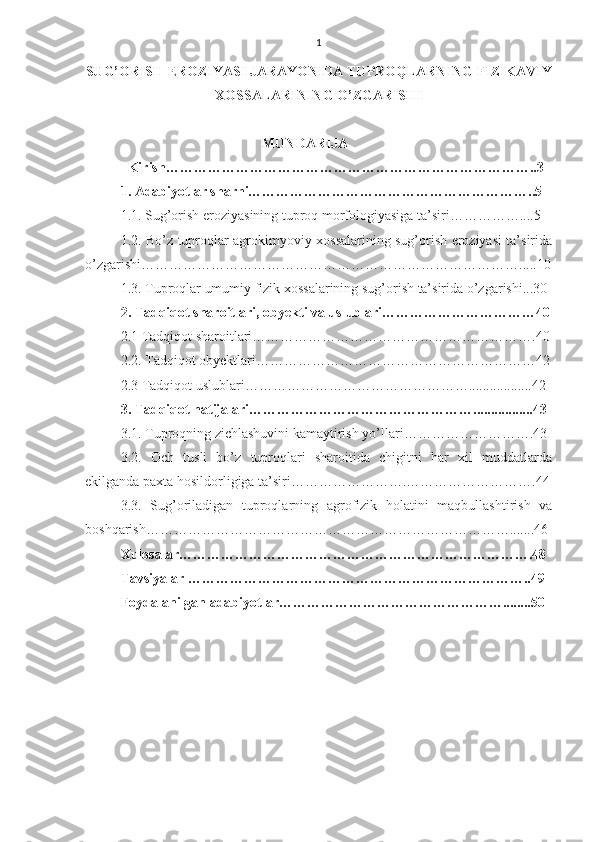 1
SUG’ORISH EROZIYASI JARAYONIDA TUPROQLARNING FIZIKAVIY
XOSSALARINING O’ZGARISHI
MUNDARIJA
          Kirish……………………………………………………………………..3
1. Adabiyotlar sharhi……………………………………………………..5
1.1.   Sug’orish eroziyasining tuproq morfologiyasiga ta’siri……………....5
1.2. Bo’z tuproqlar agrokimyoviy xossalarining sug’orish eroziyasi ta’sirida
o’zgarishi……………………………………………………………………….....10
1.3. Tuproqlar umumiy fizik xossalarining sug’orish ta’sirida o’zgarishi...30
2. Tadqiqot sharoitlari, obyekti va uslublari……………………………40
2.1 Tadqiqot sharoitlari…………………………………………………….40
2.2. Tadqiqot obyektlari……………………………………………………42
2.3 Tadqiqot uslublari…………………………………………..................42
3. Tadqiqot natijalari………………………………………….................43
3.1. Tuproqning zichlashuvini kamaytirish yo’llari……………………….43
3.2.   Och   tusli   bo’z   tuproqlari   sharoitida   chigitni   har   xil   muddatlarda
ekilganda paxta hosildorligiga ta’siri…………………….……………………….44
3.3.   Sug’oriladigan   tuproqlarning   agrofizik   holatini   maqbullashtirish   va
boshqarish…………………………………………………………………….......46
Xulosalar………………………………………………………………….48
Tavsiyalar ………………………………………………………………..49
Foydalanilgan adabiyotlar…………………………………………........50  