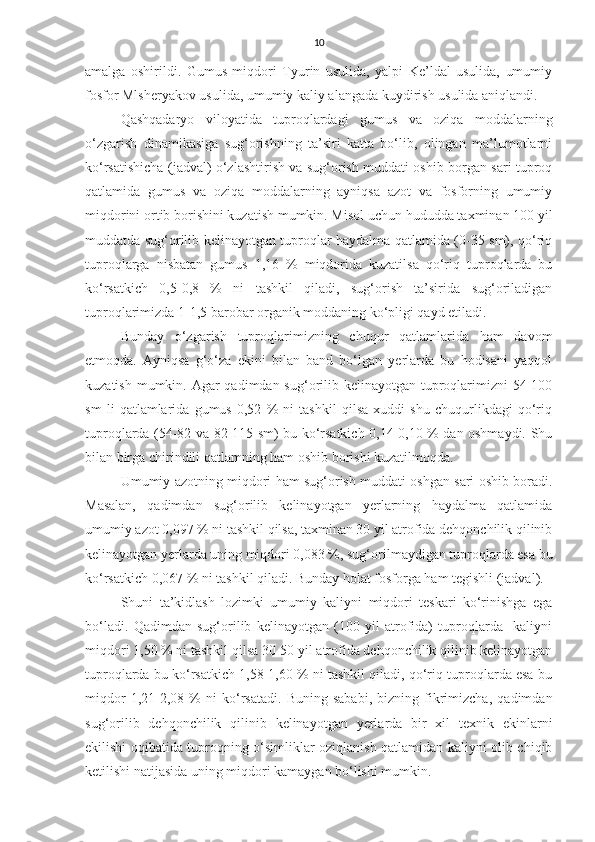 10
amalga   oshirildi.   Gumus   miqdori   Tyurin   usulida,   yalpi   Ke’ldal   usulida,   umumiy
fosfor Mlsheryakov usulida, umumiy kaliy alangada kuydirish usulida aniqlandi.
Qashqadaryo   viloyatida   tuproqlardagi   gumus   va   oziqa   moddalarning
o‘zgarish   dinamikasiga   sug‘orishning   ta’siri   katta   bo‘lib,   olingan   ma’lumotlarni
ko‘rsatishicha (jadval) o‘zlashtirish va sug‘orish muddati oshib borgan sari tuproq
qatlamida   gumus   va   oziqa   moddalarning   ayniqsa   azot   va   fosforning   umumiy
miqdorini ortib borishini kuzatish mumkin. Misol uchun hududda taxminan 100 yil
muddatda sug‘orilib kelinayotgan tuproqlar haydalma qatlamida (0-35 sm), qo‘riq
tuproqlarga   nisbatan   gumus   1,16   %   miqdorida   kuzatilsa   qo‘riq   tuproqlarda   bu
ko‘rsatkich   0,5-0,8   %   ni   tashkil   qiladi,   sug‘orish   ta’sirida   sug‘oriladigan
tuproqlarimizda 1-1,5 barobar organik moddaning ko‘pligi qayd etiladi.
Bunday   o‘zgarish   tuproqlarimizning   chuqur   qatlamlarida   ham   davom
etmoqda.   Ayniqsa   g‘o‘za   ekini   bilan   band   bo‘lgan   yerlarda   bu   hodisani   yaqqol
kuzatish mumkin. Agar  qadimdan sug‘orilib kelinayotgan tuproqlarimizni 54-100
sm   li   qatlamlarida   gumus   0,52   %   ni   tashkil   qilsa   xuddi   shu   chuqurlikdagi   qo‘riq
tuproqlarda (54-82 va 82-115 sm) bu ko‘rsatkich 0,14-0,10 % dan oshmaydi. Shu
bilan birga chirindili qatlamning ham oshib borishi kuzatilmoqda.  
Umumiy azotning miqdori ham sug‘orish muddati oshgan sari oshib boradi.
Masalan,   qadimdan   sug‘orilib   kelinayotgan   yerlarning   haydalma   qatlamida
umumiy azot 0,097 % ni tashkil qilsa, taxminan 30 yil atrofida dehqonchilik qilinib
kelinayotgan yerlarda uning miqdori 0,083 %, sug‘orilmaydigan tuproqlarda esa bu
ko‘rsatkich 0,067 % ni tashkil qiladi. Bunday holat fosforga ham tegishli (jadval).
Shuni   ta’kidlash   lozimki   umumiy   kaliyni   miqdori   teskari   ko‘rinishga   ega
bo‘ladi.   Qadimdan   sug‘orilib   kelinayotgan   (100   yil   atrofida)   tuproqlarda     kaliyni
miqdori 1,50 % ni tashkil qilsa 30-50 yil atrofida dehqonchilik qilinib kelinayotgan
tuproqlarda bu ko‘rsatkich 1,58-1,60 % ni tashkil qiladi, qo‘riq tuproqlarda esa bu
miqdor   1,21-2,08   %   ni   ko‘rsatadi.   Buning   sababi,   bizning   fikrimizcha,   qadimdan
sug‘orilib   dehqonchilik   qilinib   kelinayotgan   yerlarda   bir   xil   texnik   ekinlarni
ekilishi oqibatida tuproqning o‘simliklar oziqlanish qatlamidan kaliyni olib chiqib
ketilishi natijasida uning miqdori kamaygan bo‘lishi mumkin. 