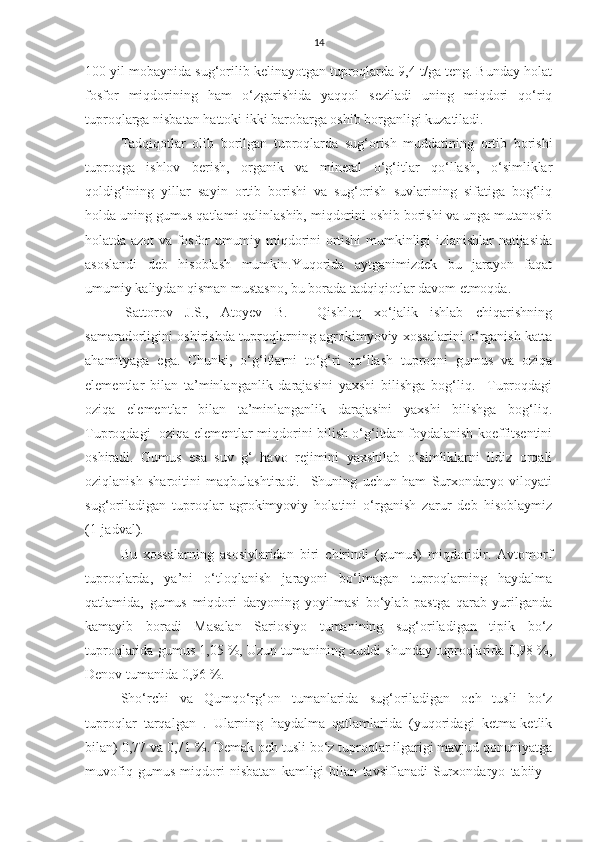 14
100 yil mobaynida sug‘orilib kelinayotgan tuproqlarda 9,4 t/ga teng. Bunday holat
fosfor   miqdorining   ham   o‘zgarishida   yaqqol   seziladi   uning   miqdori   qo‘riq
tuproqlarga nisbatan hattoki ikki barobarga oshib borganligi kuzatiladi.
Tadqiqotlar   olib   borilgan   tuproqlarda   sug‘orish   muddatining   ortib   borishi
tuproqga   ishlov   berish,   organik   va   mineral   o‘g‘itlar   qo‘llash,   o‘simliklar
qoldig‘ining   yillar   sayin   ortib   borishi   va   sug‘orish   suvlarining   sifatiga   bog‘liq
holda uning gumus qatlami qalinlashib, miqdorini oshib borishi va unga mutanosib
holatda azot va fosfor umumiy miqdorini ortishi mumkinligi izlanishlar natijasida
asoslandi   deb   hisoblash   mumkin.Yuqorida   aytganimizdek   bu   jarayon   faqat
umumiy kaliydan qisman mustasno, bu borada tadqiqiotlar davom etmoqda.
[Sattorov   J.S.,   Atoyev   B.]     Qishloq   xo‘jalik   ishlab   chiqarishning
samaradorligini oshirishda tuproqlarning agrokimyoviy xossalarini o‘rganish katta
ahamityaga   ega.   Chunki,   o‘g‘itlarni   to‘g‘ri   qo‘llash   tuproqni   gumus   va   oziqa
elementlar   bilan   ta’minlanganlik   darajasini   yaxshi   bilishga   bog‘liq.     Tuproqdagi
oziqa   elementlar   bilan   ta’minlanganlik   darajasini   yaxshi   bilishga   bog‘liq.
Tuproqdagi   oziqa elementlar miqdorini bilish o‘g‘itdan foydalanish koeffitsentini
oshiradi.   Gumus   esa   suv   g‘   havo   rejimini   yaxshilab   o‘simliklarni   ildiz   orqali
oziqlanish   sharoitini   maqbulashtiradi.     Shuning   uchun   ham   Surxondaryo   viloyati
sug‘oriladigan   tuproqlar   agrokimyoviy   holatini   o‘rganish   zarur   deb   hisoblaymiz
(1-jadval).
Bu   xossalarning   asosiylaridan   biri   chirindi   (gumus)   miqdoridir.   Avtomorf
tuproqlarda,   ya’ni   o‘tloqlanish   jarayoni   bo‘lmagan   tuproqlarning   haydalma
qatlamida,   gumus   miqdori   daryoning   yoyilmasi   bo‘ylab   pastga   qarab   yurilganda
kamayib   boradi   Masalan   Sariosiyo   tumanining   sug‘oriladigan   tipik   bo‘z
tuproqlarida gumus 1,05 %, Uzun tumanining xuddi shunday tuproqlarida 0,98 %,
Denov tumanida 0,96 %.
Sho‘rchi   va   Qumqo‘rg‘on   tumanlarida   sug‘oriladigan   och   tusli   bo‘z
tuproqlar   tarqalgan   .   Ularning   haydalma   qatlamlarida   (yuqoridagi   ketma-ketlik
bilan) 0,77 va 0,71 %. Demak och tusli bo‘z tuproqlar ilgarigi mavjud qonuniyatga
muvofiq   gumus   miqdori   nisbatan   kamligi   bilan   tavsiflanadi   Surxondaryo   tabiiy   - 