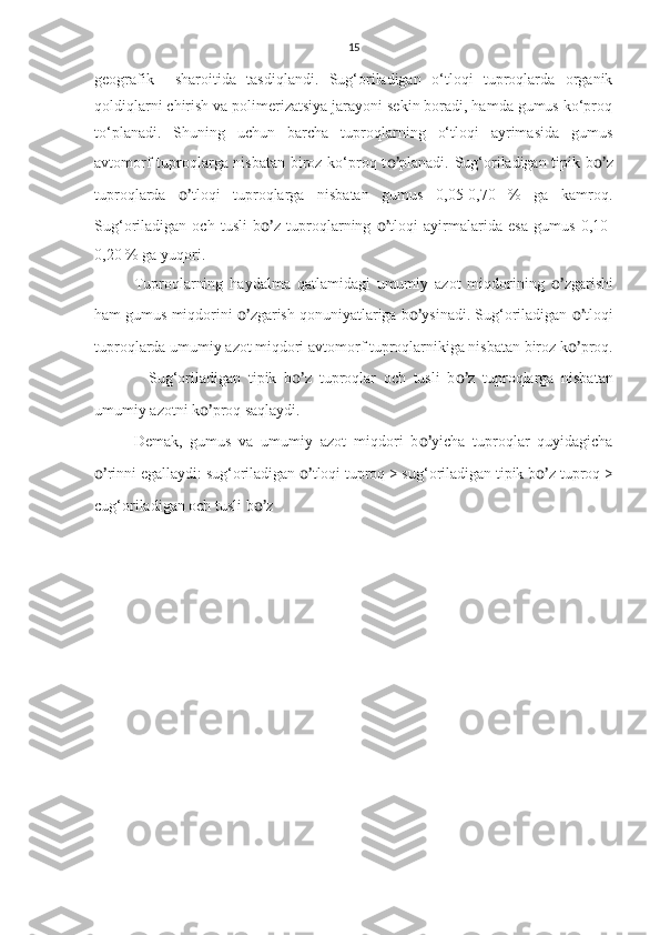 15
geografik     sharoitida   tasdiqlandi.   Sug‘oriladigan   o‘tloqi   tuproqlarda   organik
qoldiqlarni chirish va polimerizatsiya jarayoni sekin boradi, hamda gumus ko‘proq
to‘planadi.   Shuning   uchun   barcha   tuproqlarning   o‘tloqi   ayrimasida   gumus
avtomorf tuproqlarga nisbatan biroz ko‘proq t o’ planadi. Sug‘oriladigan tipik b o’ z
tuproqlarda   o’ tloqi   tuproqlarga   nisbatan   gumus   0,05-0,70   %   ga   kamroq.
Sug‘oriladigan   och   tusli   b o’ z   tuproqlarning   o’ tloqi   ayirmalarida   esa   gumus   0,10-
0,20 % ga yuqori.
Tuproqlarning   haydalma   qatlamidagi   umumiy   azot   miqdorining   o’ zgarishi
ham gumus miqdorini  o’ zgarish qonuniyatlariga b o’ ysinadi. Sug‘oriladigan  o’ tloqi
tuproqlarda umumiy azot miqdori avtomorf tuproqlarnikiga nisbatan biroz k o’ proq.
    Sug‘oriladigan   tipik   b o’ z   tuproqlar   och   tusli   b o’ z   tuproqlarga   nisbatan
umumiy azotni k o’ proq saqlaydi.
Demak,   gumus   va   umumiy   azot   miqdori   b o’ yicha   tuproqlar   quyidagicha
o’ rinni egallaydi: sug‘oriladigan  o’ tloqi tuproq > sug‘oriladigan tipik b o’ z tuproq >
cug‘oriladigan och tusli b o’ z  