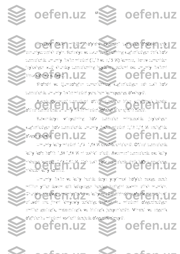 17
Umumiy   fosfor   miqdori   b o’ yicha   avtomorf   tuproqlar   o’ rtasida   aniq
qonuniyat topish qiyin. Sariosiyo va Uzun tumanlarining sug‘oriladigan tipik b o’ z
tuproqlarida umumiy fosfor  miqdori  (0,13 va o,15 %) kamroq, Denov tumanidan
joylashgan   xudi   shunday   tuproqlarning   haydalma   qatlami   esa   umumiy   fosforni
biroz k o’ proq saqlaydi.
Sh o’ rchi   va   Qumq o’ rg‘on   tumanlarining   sug‘oriladigan   och   tusli   b o’ z
tuproqlarida umumiy fosfor miqdori yana ham kamayganga  o’ xshaydi.
Agarda   avtomorf   tuproqlarni   o’ tloqi   tuproqlar   bilan   solishtirsak   barcha
o’ tloqi tuproqlarda umumiy fosfor miqdori k o’ pligi bilan ajralib turadi.
Surxondaryo   viloyatining   b o’ z   tuproqlar   mintaqasida   joylashgan
sug‘oriladigan   b o’ z   tuproqlarida   umumiy   fosfor   miqdori   0,13-0,16   %   oralig‘ida
o’ zgarib turadi.
Umumiy kaliy miqdori 1,49 -1,68 % atrofida aniqlandi.   O’ tloqi tuproqlarda
kaliy   k o’ p   b o’ lib   1,58-1,68   %   ni   tashkil   qiladi.   Avtomorf   tuproqlarda   esa   kaliy
nisbatan   kamroq,   1,48-1,60   %.   Och   tusli   b o’ z   tuproqlarda   tipik   b o’ z   tuproqlarga
nisbatan kaliy k o’ proq.
Umumiy   fosfor   va   kaliy   haqida   daryo   yoyilmasi   b o’ ylab   pastga   qarab
million   yillar   davom   etib   kelayotgan   harakat   borligini   taxmin   qilish   mumkin.
Chunki tuproqdagi umumiy fosfor va kaliy miqdori birinchi navbatda tuproq hosil
qiluvchi   ona   jinsni   kimyoviy   tarkibiga   bog‘liq.   Bu   miqdorni   o’ zgartiradigan
omillar   geologik,   meteorologik   va   biologik   jarayonlardir.   Mineral   va   organik
o’ g‘itlar bu miqdorni sezilarli darajada  o’ zgartira olmaydi. 