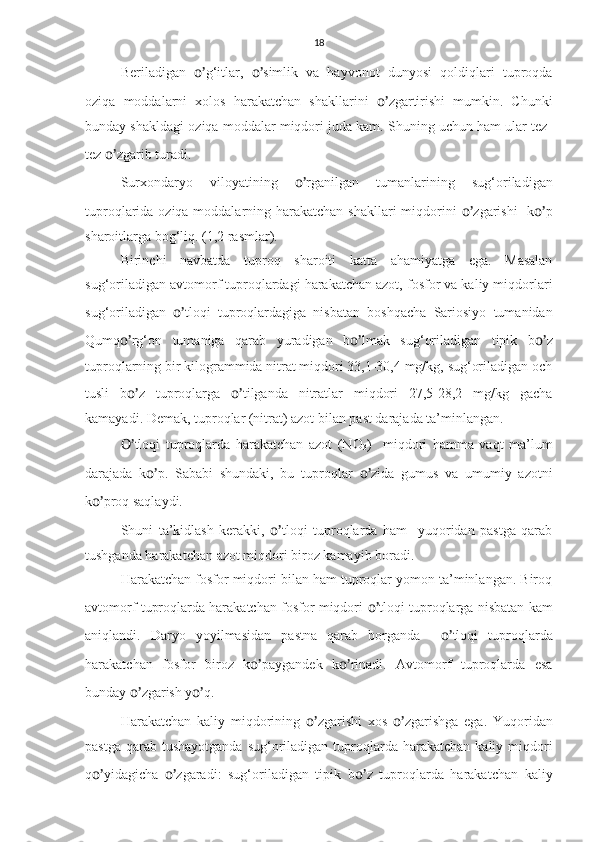 18
Beriladigan   o’ g‘itlar,   o’ simlik   va   hayvonot   dunyosi   qoldiqlari   tuproqda
oziqa   moddalarni   xolos   harakatchan   shakllarini   o’ zgartirishi   mumkin.   Chunki
bunday shakldagi oziqa moddalar miqdori juda kam. Shuning uchun ham ular tez-
tez  o’ zgarib turadi.
Surxondaryo   viloyatining   o’ rganilgan   tumanlarining   sug‘oriladigan
tuproqlarida oziqa moddalarning harakatchan shakllari  miqdorini   o’ zgarishi    k o’ p
sharoitlarga bog‘liq. (1,2 rasmlar).
Birinchi   navbatda   tuproq   sharoiti   katta   ahamiyatga   ega.   Masalan
sug‘oriladigan avtomorf tuproqlardagi harakatchan azot, fosfor va kaliy miqdorlari
sug‘oriladigan   o’ tloqi   tuproqlardagiga   nisbatan   boshqacha   Sariosiyo   tumanidan
Qumq o’ rg‘on   tumaniga   qarab   yuradigan   b o’ lmak   sug‘oriladigan   tipik   b o’ z
tuproqlarning bir kilogrammida nitrat miqdori 33,1-30,4 mg/kg, sug‘oriladigan och
tusli   b o’ z   tuproqlarga   o’ tilganda   nitratlar   miqdori   27,5-28,2   mg/kg   gacha
kamayadi. Demak, tuproqlar (nitrat) azot bilan past darajada ta’minlangan.
O’ tloqi   tuproqlarda   harakatchan   azot   (NO
3 )     miqdori   hamma   vaqt   ma’lum
darajada   k o’ p.   Sababi   shundaki,   bu   tuproqlar   o’ zida   gumus   va   umumiy   azotni
k o’ proq saqlaydi. 
Shuni   ta’kidlash   kerakki,   o’ tloqi   tuproqlarda   ham     yuqoridan   pastga   qarab
tushganda harakatchan azot miqdori biroz kamayib boradi.
Harakatchan fosfor miqdori bilan ham tuproqlar yomon ta’minlangan. Biroq
avtomorf tuproqlarda harakatchan fosfor miqdori   o’ tloqi tuproqlarga nisbatan kam
aniqlandi.   Daryo   yoyilmasidan   pastna   qarab   borganda     o’ tloqi   tuproqlarda
harakatchan   fosfor   biroz   k o’ paygandek   k o’ rinadi.   Avtomorf   tuproqlarda   esa
bunday  o’ zgarish y o’ q. 
Harakatchan   kaliy   miqdorining   o’ zgarishi   xos   o’ zgarishga   ega.   Yuqoridan
pastga  qarab tushayotganda   sug‘oriladigan  tuproqlarda  harakatchan  kaliy miqdori
q o’ yidagicha   o’ zgaradi:   sug‘oriladigan   tipik   b o’ z   tuproqlarda   harakatchan   kaliy 