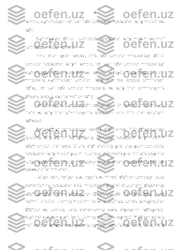 19
kamroq,   sug‘oriladigan   och   tusli   b o’ z   tuproqlarda   harakatchan   kaliy   miqdori   esa
k o’ p.
Sug‘oriladigan   o’ tloqi     tuproqlarda   harakatchan   kaliy   miqdori   avtomorf
tuproqlarga nisbatan k o’ proq.
Biroq   shuni   aytish   kerakki,   tipik   b o’ z   tuproqlar   mintaqasidagi   o’ tloqi
tuproqlar   harakatchan   kaliyni   kamroq,   och   tusli   b o’ z   tuproqlar   mintaqasidagi
sug‘oriladigan   o’ tloqi   tuproqlar   esa   k o’ proq   saqlaydi.   Tipik   b o’ z   tuproqlar
mintaqasida   sug‘oriladigan   tuproqlar     kaliy   bilan   past   darajada   ta’minlangan
b o’ lsa,   och   tusli   b o’ z   tuproqlar   mintaqasida   esa   kaliy   bilan   ta’minlanganlik
o’ rtacha darajada ekanligi ma’lum b o’ ldi.  
  Shu   olingan   ma’lumotlar   o’ g‘it   q o’ llashdan   oldin   barcha   tuproqlarni   azot,
fosfor   va   kaliy   bilan   ta’minlanganlik   darajadasini   aniq   bilib   olish   zarurligini
k o’ rsatadi.
Ayniqsa   tog‘   mintaqasining   tekislik   ch o’ l   zonasi   bilan   chegaralangan
dalalariga   kaliy   o’ g‘itini   q o’ llayotganda   tuproqdagi   harakatchan   kaliy   miqdorini
t o’ g‘ri   aniqlab   olish   kerak.   Chunki   ch o’ l   sharoitida   yoki   unga   yaqin   tuproqlarda
harakatchan kaliy miqdori yuqori. Bu albatta gidrometrik yoki biologik jarayonlar
tufayli kaliyni qattiq holatdan harakatchan shaklga   o’ tishini tezlashishi tufayli deb
tasavvur qilish mmumkin.
Ekilgan   ekin,   berilgan   suv,   organik   va   mineral   o’ g‘itlar   tuproqdagi   ozuqa
elementlarning   harakatchan   shakl   miqdorini,   joylashish   chuqurligini   o’ zgarishiga
t o’ g‘ridan-t o’ g‘ri   ta’sir   k o’ rsatadilar.   O’ simliklar   o’ z   ildiz   shakllariga   qarab
iste’mol  qiladilar. Ularning miqdorini  har  xil  chuqurlikda  turlicha kamaytiradilar.
O’ g‘itlar   esa   tuproqda   oziqa   elementlarning   suvda   eriydiganini   k o’ paytiradi.
Sug‘orish suvi  ham yuvib ketib, ularning miqdorini  ozaytiradi. Yig‘ilgan statistik
ma’lumotlar   k o’ rsatishicha,   yuqorida   aytilgan   x o’ jaliklarda   2006,   2007,   2008 