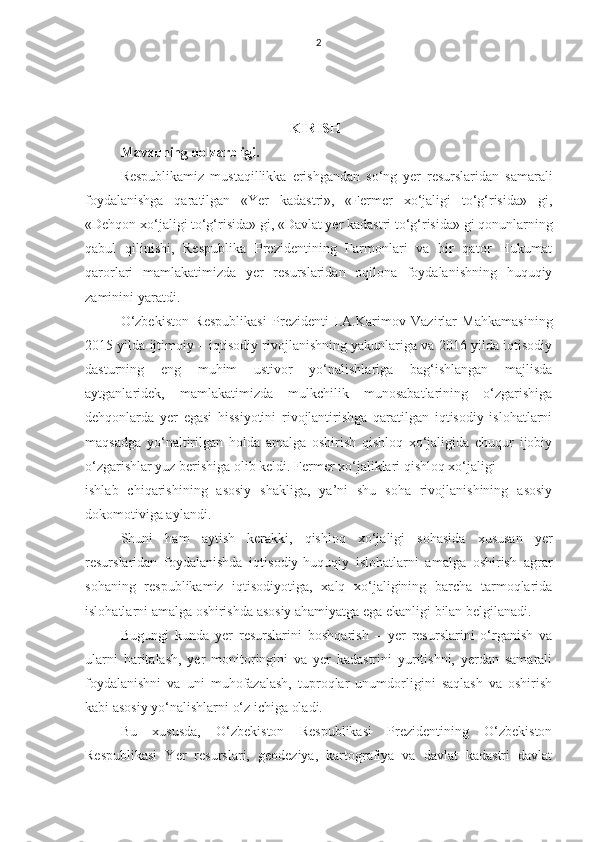 2
                KIRISH
Mavzuning dolzarbligi. 
Respublikamiz   mustaqillikka   erishgandan   so‘ng   yer   resurslaridan   samarali
foydalanishga   qaratilgan   «Yer   kadastri»,   «Fermer   xo‘jaligi   to‘g‘risida»   gi,
«Dehqon xo‘jaligi to‘g‘risida» gi, «Davlat yer kadastri to‘g‘risida» gi qonunlarning
qabul   qilinishi,   Respublika   Prezidentining   Farmonlari   va   bir   qator   Hukumat
qarorlari   mamlakatimizda   yer   resurslaridan   oqilona   foydalanishning   huquqiy
zaminini yaratdi. 
O‘zbekiston   Respublikasi   Prezidenti   I.A.Karimov   Vazirlar   Mahkamasining
2015 yilda ijtimoiy – iqtisodiy rivojlanishning yakunlariga va 2016 yilda iqtisodiy
dasturning   eng   muhim   ustivor   yo‘nalishlariga   bag‘ishlangan   majlisda
aytganlaridek,   mamlakatimizda   mulkchilik   munosabatlarining   o‘zgarishiga
dehqonlarda   yer   egasi   hissiyotini   rivojlantirishga   qaratilgan   iqtisodiy   islohatlarni
maqsadga   yo‘naltirilgan   holda   amalga   oshirish   qishloq   xo‘jaligida   chuqur   ijobiy
o‘zgarishlar yuz berishiga olib keldi. Fermer xo‘jaliklari qishloq xo‘jaligi 
ishlab   chiqarishining   asosiy   shakliga,   ya’ni   shu   soha   rivojlanishining   asosiy
dokomotiviga aylandi.
Shuni   ham   aytish   kerakki,   qishloq   xo‘jaligi   sohasida   xususan   yer
resurslaridan   foydalanishda   iqtisodiy-huquqiy   islohatlarni   amalga   oshirish   agrar
sohaning   respublikamiz   iqtisodiyotiga,   xalq   xo‘jaligining   barcha   tarmoqlarida
islohatlarni amalga oshirishda asosiy ahamiyatga ega ekanligi bilan belgilanadi.
Bugungi   kunda   yer   resurslarini   boshqarish   –   yer   resurslarini   o‘rganish   va
ularni   haritalash,   yer   monitoringini   va   yer   kadastrini   yuritishni,   yerdan   samarali
foydalanishni   va   uni   muhofazalash,   tuproqlar   unumdorligini   saqlash   va   oshirish
kabi asosiy yo‘nalishlarni o‘z ichiga oladi.
Bu   xususda,   O‘zbekiston   Respublikasi   Prezidentining   O‘zbekiston
Respublikasi   Yer   resurslari,   geodeziya,   kartografiya   va   davlat   kadastri   davlat 