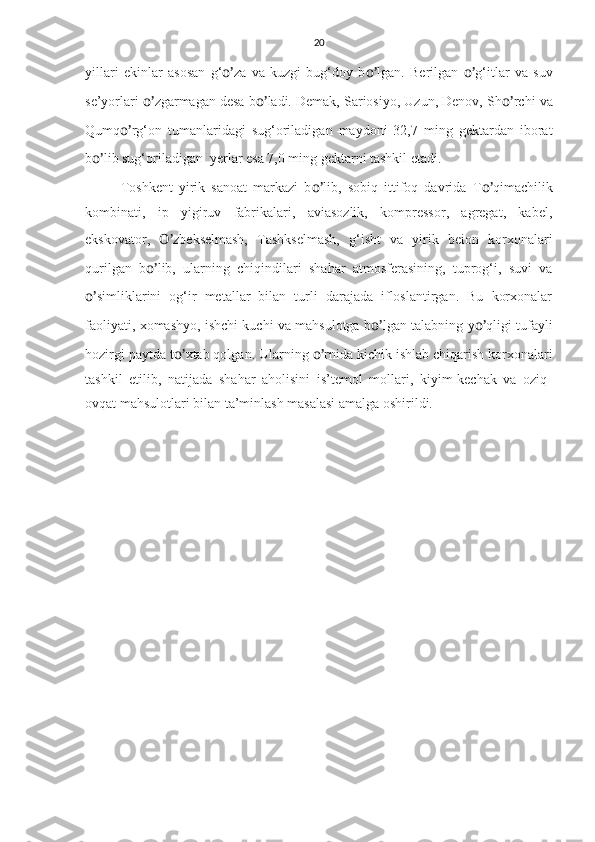 20
yillari   ekinlar   asosan   g‘ o’ za   va   kuzgi   bug‘doy   b o’ lgan.   Berilgan   o’ g‘itlar   va   suv
se’yorlari  o’ zgarmagan desa b o’ ladi. Demak, Sariosiyo, Uzun, Denov, Sh o’ rchi va
Qumq o’ rg‘on   tumanlaridagi   sug‘oriladigan   maydoni   32,7   ming   gektardan   iborat
b o’ lib sug‘oriladigan  yerlar esa 7,0 ming gektarni tashkil etadi.
Toshkent   yirik   sanoat   markazi   b o’ lib,   sobiq   ittifoq   davrida   T o’ qimachilik
kombinati,   ip   yigiruv   fabrikalari,   aviasozlik,   kompressor,   agregat,   kabel,
ekskovator,   O’ zbekselmash,   Tashkselmash,   g‘isht   va   yirik   beion   korxonalari
qurilgan   b o’ lib,   ularning   chiqindilari   shahar   atmosferasining,   tuprog‘i,   suvi   va
o’ simliklarini   og‘ir   metallar   bilan   turli   darajada   ifloslantirgan.   Bu   korxonalar
faoliyati, xomashyo, ishchi kuchi va mahsulotga b o’ lgan talabning y o’ qligi tufayli
hozirgi paytda t o’ xtab qolgan. Ularning  o’ rnida kichik ishlab chiqarish korxonalari
tashkil   etilib,   natijada   shahar   aholisini   is’temol   mollari,   kiyim-kechak   va   oziq-
ovqat mahsulotlari bilan ta’minlash masalasi amalga oshirildi.
   