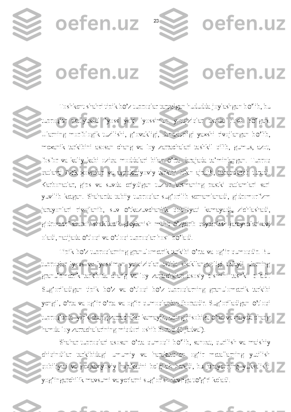 23
Toshkent shahri tipik b o’ z tuproqlar tarqalgan hududda joylashgan b o’ lib, bu
tuproqlar   prolyuvial   lyoss   yoki   lyossimon   yotqiziqlar   ustida   hosil   b o’ lgan.
Ularning   morfologik   tuzilishi,   g‘ovakligi,   donadorligi   yaxshi   rivojlangan   b o’ lib,
mexanik   tarkibini   asosan   chang   va   loy   zarrachalari   tashkil   qilib,   gumus,   azot,
fosfor   va   kaliy   kabi   oziqa   moddalari   bilan   o’ rta   darajada   ta’minlangan.   Tuproq
qatlami   fizik   xossalari   va   agrokmiyoviy   tarkibi   bilan   ajralib,   tabaqalanib   turadi.
Karbonatlar,   gips   va   suvda   eriydigan   tuzlar   kesmaning   pastki   qatlamlari   sari
yuvilib   ketgan.   Shaharda   tabiiy   tuproqlar   sug‘orilib   sernamlanadi,   gidromorfizm
jarayonlari   rivojlanib,   suv   o’ tkazuvchanlik   qobiliyati   kamayadi,   zichlashadi,
gidromorf   sharoit   shakllanib   gleylanish   muhit   o’ zgarib   qaytarilish   jarayonlari   avj
oladi, natijada  o’ tloqi va  o’ tloqi tuproqlar hosil b o’ ladi.
Tipik b o’ z tuproqlarning granulometrik tarkibi   o’ rta va og‘ir qumoqdir. Bu
tuproqlar   lyoss   va   lyossimon   yotqiziqlar   ustida   shakllanganligi   tufayli   ularning
granulometrik   tarkibida   chang   va   loy   zarrachalari   asosiy   qismini   tashkil   qiladi.
Sug‘oriladigan   tipik   b o’ z   va   o’ tloqi   b o’ z   tuproqlarning   granulometrik   tarkibi
yengil,   o’ rta  va  og‘ir   o’ rta  va  og‘ir  qumoqlardan iboratdir. Sug‘oriladigan   o’ tloqi
tuproqlarda  yirik chang zarrachalar kamayib, uning hisobiga  o’ rta va mayda chang
hamda loy zarrachalarining miqdori oshib boradi (1 jadval).
Shahar   tuproqlari   asosan   o’ rta   qumoqli   b o’ lib,   sanoat,   qurilish   va   maishiy
chiqindilar   tarkibidagi   umumiy   va   harakatchan   og‘ir   metallarning   yutilish
qobiliyati   va   geokimyoviy   harakatini   belgilab   beradi,   bu   jarayonning   yuksalishi
yog‘ingarchilik mavsumi va yerlarni sug‘orish davriga t o’ g‘ri keladi. 