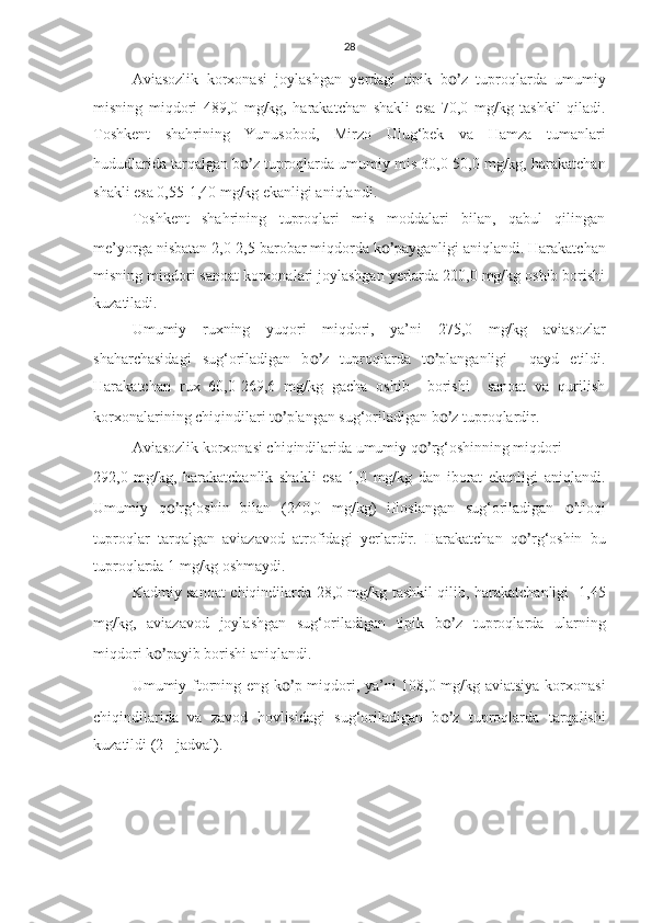 28
Aviasozlik   korxonasi   joylashgan   yerdagi   tipik   b o’ z   tuproqlarda   umumiy
misning   miqdori   489,0   mg/kg,   harakatchan   shakli   esa   70,0   mg/kg   tashkil   qiladi.
Toshkent   shahrining   Yunusobod,   Mirzo   Ulug‘bek   va   Hamza   tumanlari
hududlarida tarqalgan b o’ z tuproqlarda umumiy mis 30,0-50,0 mg/kg, harakatchan
shakli esa 0,55-1,40 mg/kg ekanligi aniqlandi.
Toshkent   shahrining   tuproqlari   mis   moddalari   bilan,   qabul   qilingan
me’yorga nisbatan 2,0-2,5 barobar miqdorda k o’ payganligi aniqlandi. Harakatchan
misning miqdori sanoat korxonalari joylashgan yerlarda 200,0 mg/kg oshib borishi
kuzatiladi.
Umumiy   ruxning   yuqori   miqdori,   ya’ni   275,0   mg/kg   aviasozlar
shaharchasidagi   sug‘oriladigan   b o’ z   tuproqlarda   t o’ planganligi     qayd   etildi.
Harakatchan   rux   60,0-269,6   mg/kg   gacha   oshib     borishi     sanoat   va   qurilish
korxonalarining chiqindilari t o’ plangan sug‘oriladigan b o’ z tuproqlardir.
Aviasozlik korxonasi chiqindilarida umumiy q o’ rg‘oshinning miqdori 
292,0   mg/kg,   harakatchanlik   shakli   esa   1,0   mg/kg   dan   iborat   ekanligi   aniqlandi.
Umumiy   q o’ rg‘oshin   bilan   (240,0   mg/kg)   ifloslangan   sug‘oriladigan   o’ tloqi
tuproqlar   tarqalgan   aviazavod   atrofidagi   yerlardir.   Harakatchan   q o’ rg‘oshin   bu
tuproqlarda 1 mg/kg oshmaydi.
Kadmiy sanoat chiqindilarda 28,0 mg/kg tashkil qilib, harakatchanligi   1,45
mg/kg,   aviazavod   joylashgan   sug‘oriladigan   tipik   b o’ z   tuproqlarda   ularning
miqdori k o’ payib borishi aniqlandi. 
Umumiy ftorning eng k o’ p miqdori, ya’ni 108,0 mg/kg aviatsiya korxonasi
chiqindilarida   va   zavod   hovlisidagi   sug‘oriladigan   b o’ z   tuproqlarda   tarqalishi
kuzatildi (2 - jadval). 