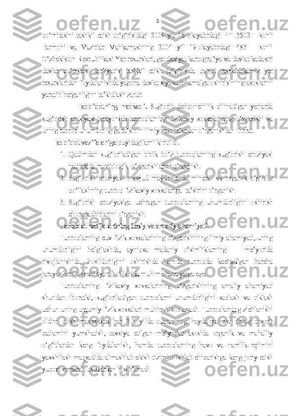 3
qo‘mitasini   tashkil   etish   to‘g‘risidagi   2004   yil   15   oktyabrdagi   PF   -3502   –   sonli
Farmoni   va   Vazirlar   Mahkamasining   2004   yil   19-oktyabrdagi   483   –   sonli
O‘zbekiston Respublikasi Yer resurslari, geodeziya, kartografiya va davlat kadastri
davlat   qo‘mitasi   faoliyatini   tashkil   etish   to‘g‘risida   qarori   respublikamiz   yer
resurslaridan foydalanishda yagona davlat siyosatini amalga oshirishning asoslarini
yaratib berganligini ta’kidlash zarur.
Tadqiqotning   maqsadi.   Sug‘orib   dehqonchilik   qilinadigan   yerlarda
sug‘orish   eroziyasi   jarayonida   tuproqlarning   fizikaviy   xossalarining   o‘zgarishi   va
uning tuproq unumdorligiga ta’sirini ilmiy manbalardan o’rganishdan iborat.   
      Tadqiqot vazifalariga  quyidagilarni kiritildi.
1. Qadimdan   sug‘oriladigan   tipik   bo‘z   tuproqlarning   sug‘orish   eroziyasi
natijasida morfologik  o‘zgarishlarini o’rganish.
2. Sug‘orish   eroziyasi   mavjud   maydonlarda   mineral   va   organik   o‘g‘itlar
qo‘llashning tuproq fizikaviy xossalariga  ta’sirini o’rganish.
3. Sug‘orish   eroziyasiga   uchragan   tuproqlarning   unumdorligini   oshirish
chora tadbirlarini o’rganish.
Tadqiqot natijalarining ilmiy va amaliy ahamiyati . 
Tuproqlarning cuv fizik xossalarining o‘zgarishining ilmiy ahamiyati, uning
unumdorligini   belgilashda,   ayniqsa   madaniy   o‘simliklarning       me’yorida
rivojlanishida,   hosildorligini   oshirishda   hamda   tuproqda   kechadigan   barcha
jarayonlarning namoyon bo‘lishida muhim ahamiyatga ega.
Tuproqlarning   fizikaviy   xossalarining   o‘zgarishining   amaliy   ahamiyati
shundan   iboratki,   sug‘oriladigan   tuproqlarni   unumdorligini   saqlash   va   tiklash
uchun uning umumiy fizik xossalari muhim hisoblanadi. Tuproqlarning zichlanishi
oldini   olish   maqsadida   har   2-3   yilda   tuproqning   haydalma   osti   (plug   tovon)
qatlamini   yumshatish,   tavsiya   etilgan   me’yorlar   asosida   organik   va   mahalliy
o‘g‘itlardan   keng   foydalanish,   hamda   tuproqlarning   havo   va   namlik   rejimini
yaxshilash maqsadida almashlab ekish tizimini ishlab chiqarishga keng joriy etish
yuqori samarali usullardan hisoblanadi.   