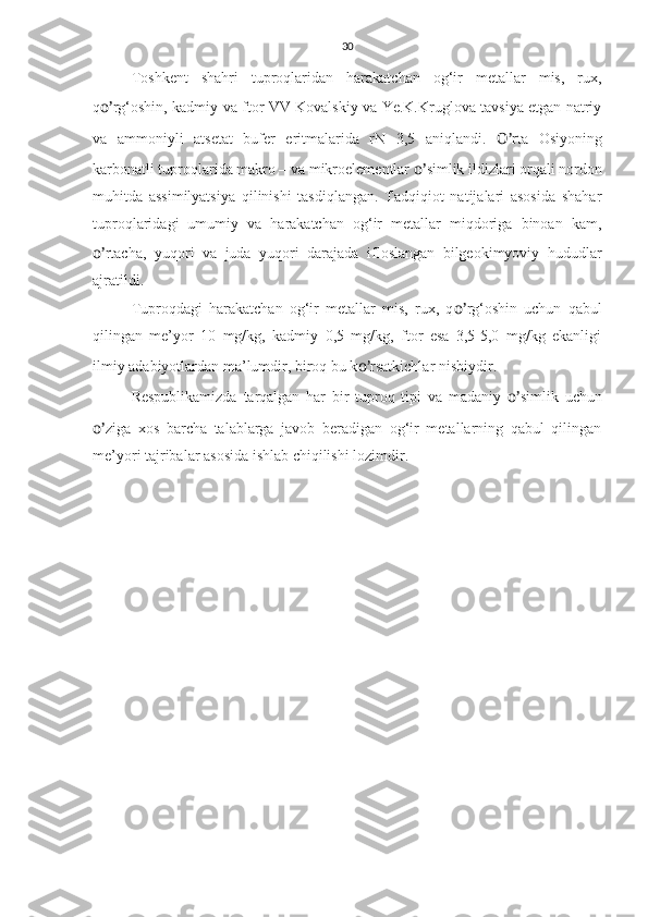 30
Toshkent   shahri   tuproqlaridan   harakatchan   og‘ir   metallar   mis,   rux,
q o’ rg‘oshin, kadmiy va ftor VV Kovalskiy va Ye.K.Kruglova tavsiya etgan natriy
va   ammoniyli   atsetat   bufer   eritmalarida   rN   3,5   aniqlandi.   O’ rta   Osiyoning
karbonatli tuproqlarida makro – va mikroelementlar  o’ simlik ildizlari orqali nordon
muhitda   assimilyatsiya   qilinishi   tasdiqlangan.   Tadqiqiot   natijalari   asosida   shahar
tuproqlaridagi   umumiy   va   harakatchan   og‘ir   metallar   miqdoriga   binoan   kam,
o’ rtacha,   yuqori   va   juda   yuqori   darajada   ifloslangan   bilgeokimyoviy   hududlar
ajratildi.
Tuproqdagi   harakatchan   og‘ir   metallar   mis,   rux,   q o’ rg‘oshin   uchun   qabul
qilingan   me’yor   10   mg/kg,   kadmiy   0,5   mg/kg,   ftor   esa   3,5-5,0   mg/kg   ekanligi
ilmiy adabiyotlardan ma’lumdir, biroq bu k o’ rsatkichlar nisbiydir.
Respublikamizda   tarqalgan   har   bir   tuproq   tipi   va   madaniy   o’ simlik   uchun
o’ ziga   xos   barcha   talablarga   javob   beradigan   og‘ir   metallarning   qabul   qilingan
me’yori tajribalar asosida ishlab chiqilishi lozimdir.
  