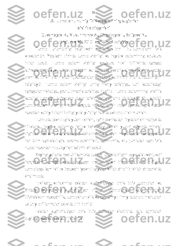 31
1.3.Tuproqlar umumiy fizik xossalarining sug‘orish 
ta’sirida o‘zgarishi
[Quvantayev R., Musurmonov A., O‘razboyev I., Soliyeva N., 
Turg‘unov M., 2010 ]  ma’lumoti bo‘yicha
Tuproq     unumdorligi   belgilovchi   omillardan   biri   -   bu   tuproqlarni   fizik
xossalaridir.   Yetakchi   o‘rinda   tuproq   zichligi   va   haydov   qatlamining   struktura
holati   turadi.   Tuproq   qatlami   zichligi   struktura   hosil   bo‘lishida   agregat
ko‘rsatkichini,   suv   –   havo   nisbatini   va   tuproqda   issiqlik   almashinishini,   qattiq
qismi va bo‘shliqlar nisbatini, zarrachalar miqdorini va bir-biri bilan aloqadorligini
belgilaydi.   Tuproq   qatlami   zichligi   uning   nisbiy   tarkibiga,   turli   kattalikdagi
pgregatlar nisbatiga, granulometrik tarkibiga bog‘liq. Tuproq qatlamining   zichlik
kattaligi   tuproqga   ko‘rsatgan   inson   ta’siri   tezligini   aniq   ifodalaydi.   Shu   sababli
tuproq   qatlami   zichligini   turli   darajada   nazorat   qilish   orqali   agroekologik   nuqtai
nazardan salbiy holatni borligi yoki yo‘qligi haqida axborot olish mumkin.
Tuproqda texnologik yukni oshishi, og‘ir texnikadan foydalanishi natijasida
ifloslansa,   haydov   qatlamiga   ishlov   berishning   oshishi   yuqori   se’yorda   mineral
o‘g‘itlar   berilishi,   sug‘oriladigan   dehqonchilikda   ekin   maydonlarini   kengayishi,
har   doim   agroekologik   qarama-qarshilikni,   agronomik,   shu   jumladan   agrofizik
nuqtai nazardan noqulaylikni keltirib chiqaradi.
Keyingi yillarda respublikamizda tuproq  unumdorligini qayta tiklovchi, sarf
harajatlarni   kamaytiruvchi,antropogen   omillar   ta’siri   birmuncha   kam   bo‘lgan,
tuproqlarga kam ishlov beruvchi iyexnologiyalar ishlab chiqilib ishlab chiqarishda
sinalmoqda.
Toshkent   vohasining   eskidan   sug‘oriladigan   tipik   bo‘z   tuproqlari   va
Sirdaryo   viloyatining   sug‘oriladigan   o‘tloqi     tuproqlarida     dala   tajribalari
O‘zbekiston   paxtachilik,   tuproqshunoslik   va   agrokimyo   ilmiy   tadqiqot   institutlari
uslubiy qo‘llanmalari asosida olib borildi.
Eskidan   sug‘oriladigan   tipik   bo‘z   tuproqlar   sharoitida   dala   tajribalari
quyidagi sxema asosida olib borildi: 