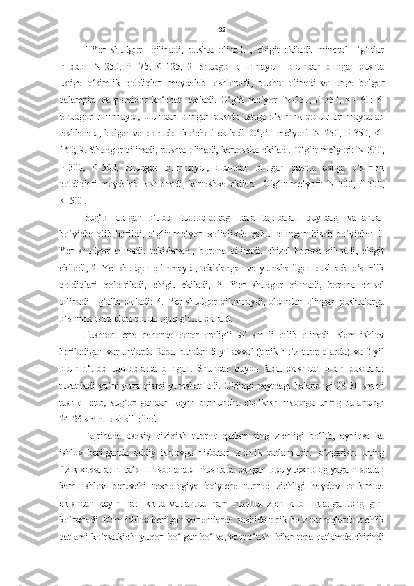 32
1.Yer   shudgor     qilinadi,   pushta   olinadi   ,   chigit   ekiladi,   mineral   o‘g‘itlar
miqdori   N-250,   P-175,   K-125;   2.   Shudgor   qilinmaydi+   oldindan   olingan   pushta
ustiga   o‘simlik   qoldiqlari   maydalab   tashlanadi,   pushta   olinadi   va   unga   bolgar
qalampiri   va   pomidor   ko‘chati   ekiladi.   O‘g‘it   me’yori   N-250,   P-350,   K-160;   6.
Shudgor   qilinmaydi,  oldindan olingan  pushta  ustiga  o‘simlik qoldiqlari  maydalab
tashlanadi,   bolgar  va  pomidor   ko‘chati   ekiladi.  O‘g‘it   me’yori:   N-250,  P-350,  K-
160; 9. Shudgor qilinadi, pushta olinadi, kartoshka ekiladi. O‘g‘it me’yori: N-300,
P-300,   K-500;   Shudgor   qilinmaydi,   oldindan   olingan   pushta   ustiga   o‘simlik
qoldiqlari   maydalab   tashlanadi,   kartoshka   ekiladi.   O‘g‘it   me’yori:   N-300,   P-300,
K-500.
Sug‘oriladigan   o‘tloqi   tuproqlardagi   dala   tajribalari   quyidagi   variantlar
bo‘yicha   olib   borildi,   o‘g‘it   me’yori   xo‘jalikda   qabul   qilingan   hisob   bo‘yicha:   1.
Yer   shudgor   qilinadi,   tekislanadi,   borona   qilinadi,   chizel   borona   qilinadi,   chigit
ekiladi; 2. Yer shudgor qilinmaydi, tekislangan va yumshatilgan pushtada o‘simlik
qoldiqlari   qoldiriladi,   chigit   ekiladi;   3.   Yer   shudgor   qilinadi,   borona   chisel
qilinadi+   g‘alla   ekiladi;   4.   Yer   shudgor   qilinmaydi,   oldindan   olingan   pushtalarga
o‘simlik qoldiqlari qoldirilgan g‘alla ekiladi.
Pushtani   erta   bahorda   qator   oralig‘i   90   sm   li   qilib   olinadi.   Kam   ishlov
beriladigan variantlarda faqat bundan 5 yil avval (tipik bo‘z tuproqlarda) va 3 yil
oldin   o‘tloqi   tuproqlarda   olingan.   Shundan   buyon   faqat   ekishdan   oldin   pushtalar
tuzatiladi ya’ni yuza qismi yumshatiladi. Oldingi paytdagi balandligi 28-30 sm ni
tashkil   etib,   sug‘orilgandan   keyin   birmuncha   cho‘kish   hisobiga   uning   balandligi
24-26 sm ni tashkil qiladi.
Tajribada   asosiy   qiziqish   tuproq   qatlamining   zichligi   bo‘lib,   ayniqsa   ka
ishlov   berilganda   oddiy   ishlovga   nisbatan   zichlik   qatlamlarini   o‘zgarishi   uning
fizik xossalarini ta’siri hisoblanadi. Pushtada ekilgan oddiy texnologiyaga nisbatan
kam   ishlov   beruvchi   texnologiya   bo‘yicha   tuproq   zichligi   haydov   qatlamida
ekishdan   keyin   har   ikkita   variantda   ham   maqbul   zichlik   birliklariga   tengligini
ko‘rsatadi. Kam ishlov berilgan variantlarda boshida tipik bo‘z tuproqlarda zichlik
qatlami ko‘rsatkichi yuqori bo‘lgan bo‘lsa, vaqt o‘tishi bilan tepa qatlamda chirindi 