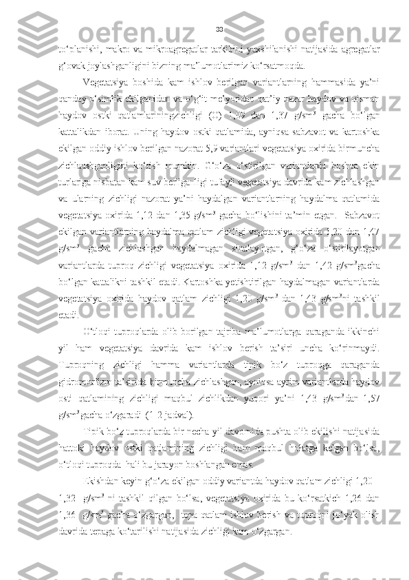 33
to‘planishi,   makro  va   mikroagregatlar   tarkibini  yaxshilanishi  natijasida   agregatlar
g‘ovak joylashganligini bizning ma’lumotlarimiz ko‘rsatmoqda.
Vegetatsiya   boshida   kam   ishlov   berilgan   variantlarning   hammasida   ya’ni
qanday o‘simlik ekilganidan va o‘g‘it  me’yoridan qat’iy nazar haydov va qisman
haydov   ostki   qatlamlariningzichligi   (O)   1,09   dan   1,37   g/sm 3
  gacha   bo‘lgan
kattalikdan   iborat.   Uning   haydov   ostki   qatlamida,   ayniqsa   sabzavot   va   kartoshka
ekilgan oddiy ishlov berilgan nazorat 5,9 variantlari vegetatsiya oxirida birmuncha
zichlaashganligini   ko‘rish   mumkin.   G‘o‘za   o‘stirilgan   variantlarda   boshqa   ekin
turlariga nisbatan kam suv berilganligi tufayli vegetatsiya davrida kam zichlashgan
va   ularning   zichligi   nazorat   ya’ni   haydalgan   variantlarning   haydalma   qatlamida
vegetatsiya   oxirida   1,12   dan   1,35   g/sm 3
  gacha   bo‘lishini   ta’min   etgan.     Sabzavot
ekilgan variantlarning haydalma qatlam zichligi vegetatsiya oxirida 1,20 dan 1,47
g/sm 3
  gacha   zichlashgan   haydalmagan   sinalayotgan,   g‘o‘za   o‘stirilayotgan
variantlarda   tuproq   zichligi   vegetatsiya   oxirida   1,12   g/sm 3
  dan   1,42   g/sm 3
gacha
bo‘lgan kattalikni tashkil etadi. Kartoshka yetishtirilgan haydalmagan variantlarda
vegetatsiya   oxirida   haydov   qatlam   zichligi   1,20   g/sm 3  
dan  
1,43   g/sm 3
ni   tashkil
etadi.
O‘tloqi   tuproqlarda   olib   borilgan   tajriba   ma’lumotlarga   qaraganda   ikkinchi
yil   ham   vegetatsiya   davrida   kam   ishlov   berish   ta’siri   uncha   ko‘rinmaydi.
Tuproqning   zichligi   hamma   variantlarda   tipik   bo‘z   tuproqga   qaraganda
gidromorfizm ta’sirida birmuncha zichlashgan, ayniqsa ayrim variantlarda haydov
osti   qatlamining   zichligi   maqbul   zichlikdan   yuqori   ya’ni   1,43   g/sm 3
dan  
1,57
g/sm 3
gacha o‘zgaradi  (1-2-jadval).
Tipik bo‘z tuproqlarda bir necha yil davomida pushta olib ekilishi natijasida
hattoki   haydov   ostki   qatlamining   zichligi   ham   maqbul   holatga   kelgan   bo‘lsa,
o‘tloqi tuproqda  hali bu jarayon boshlangan emas.
Ekishdan keyin g‘o‘za ekilgan oddiy variantda haydov qatlam zichligi 1,20 –
1,32     g/sm 3  
ni   tashkil   qilgan   bo‘lsa,   vegetatsiya   oxirida   bu   ko‘rsatkich   1,26   dan
1,36     g/sm 3
  gacha   o‘zgargan,     tepa   qatlam   ishlov   berish   va   tuproqni   jo‘yak   olish
davrida tepaga ko‘tarilishi natijasida zichligi kam o‘zgargan. 