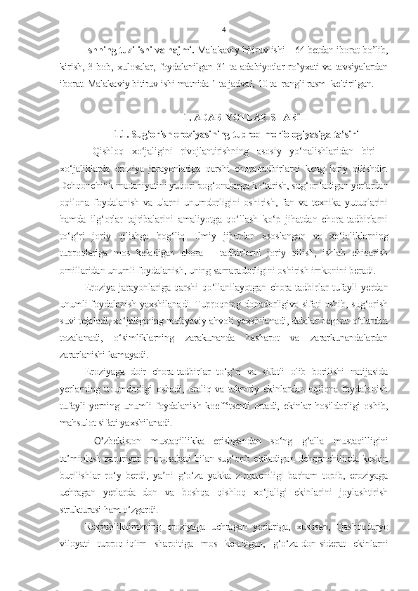 4
Ishning tuzilishi va hajmi.  Malakaviy bitiruv ishi – 64 betdan iborat bo’lib,
kirish,  3  bob, xulosalar,  foydalanilgan 31  ta adabiyotlar   ro’yxati  va  tavsiyalardan
iborat.  Malakaviy bitiruv ishi matnida 1 ta jadval, 10 ta  rangli rasm  keltirilgan. 
1. ADABIYOTLAR SHARHI
1.1. Sug’orish eroziyasining tuproq morfologiyasiga ta’siri
  Qishloq   xo‘jaligini   rivojlantirishning   asosiy   yo‘nalishlaridan   biri   –
xo‘jaliklarda   eroziya   jarayonlariga   qarshi   chora-tadbirlarni   keng   joriy   qilishdir.
Dehqonchilik madaniyatini yuqori pog‘onalarga ko‘tarish, sug‘oriladigan yerlardan
oqilona   foydalanish   va   ularni   unumdorligini   oshirish,   fan   va   texnika   yutuqlarini
hamda   ilg‘orlar   tajribalarini   amaliyotga   qo‘llash   ko‘p   jihatdan   chora-tadbirlarni
to‘g‘ri   joriy   qilishga   bog‘liq.   Ilmiy   jihatdan   asoslangan   va   xo‘jaliklarning
tuproqlariga   mos   keladigan   chora   –   tadbirlarni   joriy   qilish,   ishlab   chiqarish
omillaridan unumli foydalanish, uning samaradorligini oshirish imkonini beradi.
Eroziya   jarayonlariga   qarshi   qo‘llanilayotgan   chora-tadbirlar   tufayli   yerdan
unumli foydalanish yaxshilanadi. Tuproqning donadorligiva sifati oshib, sug‘orish
suvi tejaladi, xo‘jaligining moliyaviy ahvoli yaxshilanadi, dalalar begona o‘tlardan
tozalanadi,   o‘simliklarning   zarakunanda   hasharot   va   zararkunandalardan
zararlanishi kamayadi.
Eroziyaga   doir   chora-tadbirlar   to‘g‘ri   va   sifatli   olib   borilishi   natijasida
yerlarning   unumdorligi   oshadi,   oraliq   va   takroriy   ekinlardan   oqilona   foydalanish
tufayli   yerning   unumli   foydalanish   koeffitsenti   ortadi,   ekinlar   hosildorligi   oshib,
mahsulot sifati yaxshilanadi.
  O’ zbekiston   mustaqillikka   erishgandan   so‘ng   g‘alla   mustaqilligini
ta’minlash  zaruriyati  munosabati  bilan sug‘orib ekiladigan  dehqonchilikda keskin
burilishlar   ro‘y   berdi,   ya’ni   g‘o‘za   yakka   ziroatchiligi   barham   topib,   eroziyaga
uchragan   yerlarda   don   va   boshqa   qishloq   xo‘jaligi   ekinlarini   joylashtirish
strukturasi ham o‘zgardi.
Respublikaimzning   eroziyaga   uchragan   yerlariga,   xususan,   Qashqadaryo
viloyati   tuproq-iqlim   sharoitiga   mos   keladigan,   g‘o‘za-don-siderat   ekinlarni 