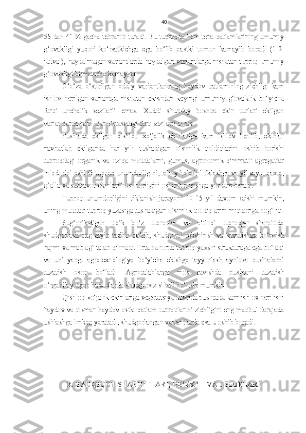 40
55 dan 41 % gacha tebranib turadi. Bu tuproqda ham tepa qatlamlarining umumiy
g‘ovakligi   yuqori   ko‘rsatkichga   ega   bo‘lib   pastki   tomon   kamayib   boradi   (1-2-
jadval), haydalmagan variantlarda haydalgan variantlarga nisbatan tuproq umumiy
g‘ovakligi birmuncha kamaygan.
G‘o‘za   o‘stirilgan   oddiy   variantlarining   haydov   qatlamining   zichligi   kam
ishlov   berilgan   variantga   nisbatan   ekishdan   keyingi   umumiy   g‘ovaklik   bo‘yicha
farqi   unchalik   sezilarli   emas.   Xuddi   shunday   boshqa   ekin   turlari   ekilgan
variantlarda ham ular o‘rtasidagi farq sezilarli emas.
Pushtada   ekilgan   qishloq   xo‘jalik   ekinlariga   kam   ishlov   berilib,   ekinlar
navbatlab   ekilganda   har   yili   tushadigan   o‘simlik   qoldiqlarini   oshib   borishi
tuproqdagi   organik   va   oziqa   moddalarni,   gumus,   agronomik   qimmatli   agregatlar
miqdorini oshirib tuproq unumdorligini, tabiiy holatini tiklashga va yil sayin paxta,
g‘alla va sabzavot ekinlari hosildorligini oshirib borishga yordam beradi.
Tuproq   unumdorligini   tiklanish   jarayoni   10-15   yil   davom   etishi   mumkin,
uning muddati tuproq yuzasiga tushadigan o‘simlik qoldiqlarini miqdoriga bog‘liq.
Sug‘oriladigan   tipik   bo‘z   tuproqlar   va   o‘tloqi   tuproqlar   sharoitida
shudgorlash   eng   qiyin   tadbir   bo‘lib,   shudgorni   tekshirish   va   kuzatishga   ko‘p   ish
hajmi va mablag‘ talab qilinadi. Erta bahorda tuproq yaxshi strukturaga ega bo‘ladi
va   uni   yangi   agrotexnologiya   bo‘yicha   ekishga   tayyorlash   ayniqsa   pushtalarni
tuzatish   oson   bo‘ladi.   Agrotalablarga   mos   ravishda   pushtani   tuzatish
o‘rganilayotgan hududlarda shudgorsiz sifatli bo‘lishi mumkin.
Qishloq xo‘jalik ekinlariga vegetatsiya davrida pushtada kam ishlov berilishi
haydov va qisman haydov ostki qatlam tuproqlarini zichligini eng maqbul darajada
ushlashga imkon yaratadi, shudgorlangan variantlarda esa u oshib boradi.
2.  TADQIQOT SHAROITLARI, OB’EKTI  VA USLUBLARI 