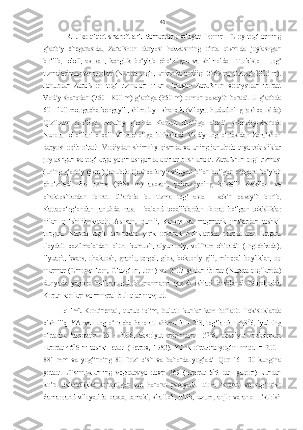 41
          2.1.Tadqiqot   sharoitlari.   Samarqand   viloyati   Pomir   -   Oloy   tog‘larining
g‘arbiy   chegarasida,   Zarafshon   daryosi   havzasining   o‘rta   qismida   joylashgan
bo‘lib,   relefi,   asosan,   kenglik   bo‘ylab   cho‘zilgan   va   shimoldan   Turkiston     tog‘
tizmalarining tarmoqlari (Nurota tog‘i, uning balandligi 2169 m, Oqtog‘-2003 m).
Janubdan   Zarafshon   tog‘   tizmalari   bilan   o‘ralgan   Zarafshon   vodiysidan   iborat.
Vodiy sharqdan (750 - 800 m) g‘arbga (350 m) tomon pasayib boradi. U g‘arbda
60 - 100 metrgacha kengayib, shimoliy - sharqda (viloyat hududining tashqarisida)
Qizilqum   cho‘liga,   Janubiy   g‘arbda   Karnob   cho‘liga   o‘tadi,   shimoliy-sharqda
Nurota     cho‘llari   orqali   Mirzacho‘lga   birlashadi.   Vodiyning   o‘rtasidan   Zarafshon
daryosi oqib o‘tadi. Vodiydan shimoliy qismda va uning janubida qiya tekisliklar
joylashgan va tog‘larga yaqinlashganda adirlar boshlanadi. Zarafshon tog‘ tizmasi
(uning g‘arbiy qismi) janubda Qashqadaryo viloyati bilan bo‘lgan chegara bo‘ylab
cho‘ziladi.   Bu   tizma   (2388   m)   asosan,   paleozoyning   kristalli   shakllari   va
ohaktoshlardan   iborat.   G‘arbda   bu   tizma   tog‘   asta   -   sekin   pasayib   borib,
Kattaqo‘rg‘ondan   janubda   past   -   baland   tepaliklardan   iborat   bo‘lgan   tekisliklar
bilan   qo‘shilib   ketadi.   Asosan,   qumli,   slanets   va   magmatik   jinslardan   tashkil
topgan.   Nurota   tog‘i   bir   necha   yirik   organik   birliklardan   parchalanib   ketgan.
Foydali   qazilmalardan   oltin,   kumush,   alyuminiy,   volfram   chiqadi:   (Ingichkada),
flyuarit,   kvars,   ohaktosh,   granit,   tergel,   gips,   bektoniy   gili,   mineral   boyliklar,   oq
marmar   (Omonqo‘ton,   G‘azg‘on,   Jom)   va   2007   yildan   iborat   (Nurota   tog‘larida)
dunyoda   yagona   bo‘lgan   gulobi   marmarni   qazish   ishlari   boshlandi.   Nurobodda
Korun konlari va mineral buloqlar mavjud. 
Iqlimi.   Kontinental,   quruq   iqlim,   bulutli   kunlar   kam   bo‘ladi.   Tekisliklarda
qish iliq. YAnvarning o‘rtacha harorati shimolda – 2 0
S, tog‘larda - 4,8 0
S, iyulning
o‘rtacha   haroratini   25   -   30 0
S,   absolyut   minimum   –32 0
S,   absolyut   maksimum
harorat   46 0
S  ni   tashkil   etadi   (Petrov,   1982).   Yillik  o‘rtacha   yog‘in  miqdori   200  -
881   mm   va   yog‘inning   80   foizi   qish   va   bahorda   yog‘adi.   Qor   16   -   20   kungina
yotadi.   O‘simliklarning   vegetatsiya   davri   269   (harorat   5 0
S   dan   yuqori)   kundan
ko‘p.   Balandlikka   ko‘tarilgan   sari   harorat   pasayadi.   Iqlim   harorati   va   sug‘orish
Samarqand   viloyatida   paxta,   tamaki,   shaftoli,   o‘rik,   uzum,   anjir   va   anor   o‘stirish 