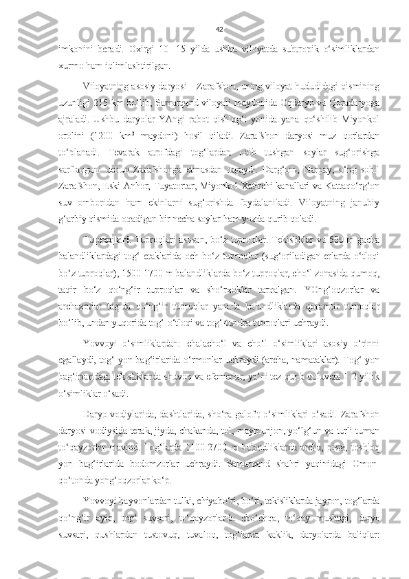 42
imkonini   beradi.   Oxirgi   10   -15   yilda   ushbu   viloyatda   subtropik   o‘simliklardan
xurmo ham iqlimlashtirilgan. 
Viloyatning asosiy daryosi – Zarafshon, uning viloyat hududidagi qismining
uzunligi 215 km bo‘lib, Samarqand viloyati maydonida Oqdaryo va Qoradaryoga
ajraladi.   Ushbu   daryolar   YAngi   rabot   qishlog‘i   yonida   yana   qo‘shilib   Miyonkol
orolini   (1200   km 2
  maydoni)   hosil   qiladi.   Zarafshon   daryosi   muz   qorlardan
to‘planadi.   Tevarak   atrofdagi   tog‘lardan   oqib   tushgan   soylar   sug‘orishga
sarflangani   uchun   Zarafshonga   etmasdan   tugaydi.   Darg‘om,   Narpay,   o‘ng   sohil
Zarafshon, Eski Anhor, Tuyatortar, Miyonkol-Xatirchi kanallari va Kattaqo‘rg‘on
suv   omboridan   ham   ekinlarni   sug‘orishda   foydalaniladi.   Viloyatning   janubiy
g‘arbiy qismida oqadigan bir necha soylar ham yozda qurib qoladi.
Tuproqlari . Tuproqlari  asosan,  bo‘z tuproqlar. Tekisliklar  va 500 m  gacha
balandliklardagi   tog‘   etaklarida   och   bo‘z   tuproqlar   (sug‘oriladigan   erlarda   o‘tloqi
bo‘z tuproqlar), 1500-1700 m balandliklarda bo‘z tuproqlar, cho‘l zonasida qumoq,
taqir   bo‘z   qo‘ng‘ir   tuproqlar   va   sho‘rxoklar   tarqalgan.   YOng‘oqzorlar   va
archazorlar   tagida   qo‘ng‘ir   tuproqlar   yanada   balandliklarda   qoramtir   tuproqlar
bo‘lib, undan yuqorida tog‘-o‘tloqi va tog‘-tundra tuproqlari uchraydi.
Yovvoyi   o‘simliklardan:   chalacho‘l   va   cho‘l   o‘simliklari   asosiy   o‘rinni
egallaydi, tog‘ yon bag‘irlarida o‘rmonlar uchraydi (archa, namataklar). Tog‘ yon
bag‘irlaridagi tekisliklarda shuvoq va efemerlar, ya’ni tez qurib qoluvchi 1-2 yillik
o‘simliklar o‘sadi.
Daryo vodiylarida, dashtlarida, sho‘ra-galofit  o‘simliklari o‘sadi. Zarafshon
daryosi vodiysida terak, jiyda, chakanda, tol, maymunjon, yo‘lg‘un va turli-tuman
to‘qayzorlar   mavjud.   Tog‘larda   1100-2700   m   balandliklarda   archa,   pista,   toshloq
yon   bag‘irlarida   bodomzorlar   uchraydi.   Samarqand   shahri   yaqinidagi   Omon-
qo‘tonda yong‘oqzorlar ko‘p.
Yovvoyi hayvonlardan tulki, chiyabo‘ri, bo‘ri, tekisliklarda jayron, tog‘larda
qo‘ng‘ir   ayiq,   tog‘   suvsari,   to‘qayzorlarda   cho‘chqa,   to‘qay   mushugi,   daryo
suvsari,   qushlardan   tustovuq,   tuvaloq,   tog‘larda   kaklik,   daryolarda   baliqlar: 