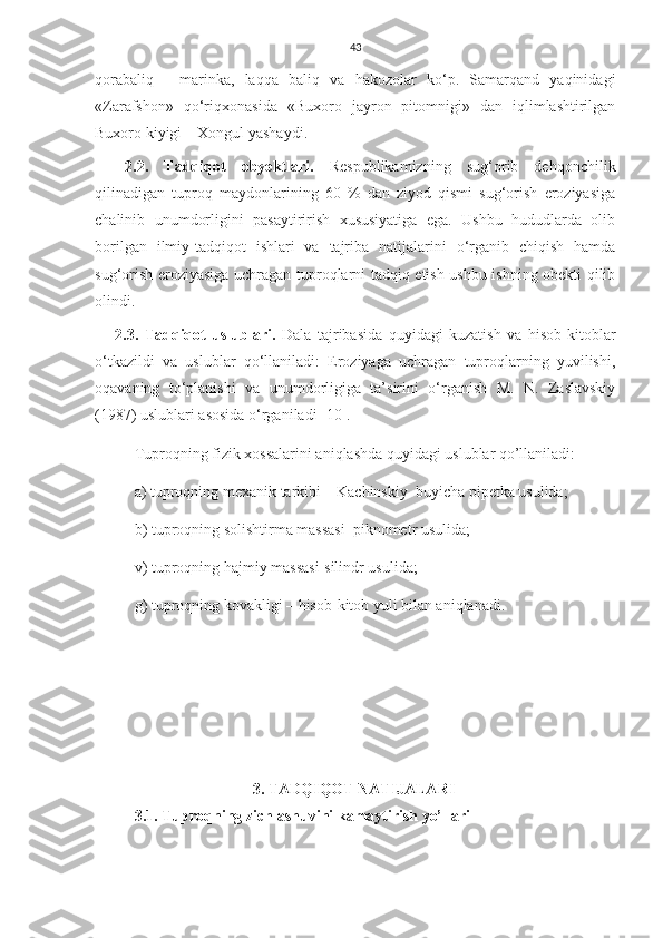 43
qorabaliq   -   marinka,   laqqa   baliq   va   hakozolar   ko‘p.   Samarqand   yaqinidagi
«Zarafshon»   qo‘riqxonasida   «Buxoro   jayron   pitomnigi»   dan   iqlimlashtirilgan
Buxoro kiyigi – Xongul yashaydi. 
2.2 .   Tadqiqot   obyekt lar i.   Respublikamizning   sug‘orib   dehqonchilik
qilinadigan   tuproq   maydonlarining   60   %   dan   ziyod   qismi   sug‘orish   eroziyasiga
chalinib   unumdorligini   pasaytirirish   xususiyatiga   ega.   Ushbu   hududlarda   olib
borilgan   ilmiy-tadqiqot   ishlari   va   tajriba   natijalarini   o‘rganib   chiqish   hamda
sug‘orish eroziyasiga uchragan tuproqlarni tadqiq etish ushbu ishning obekti qilib
olindi. 
2.3.   Tadqiqot   uslublari.   Dala   tajribasida   quyidagi   kuzatish   va   hisob-kitoblar
o‘tkazildi   va   uslublar   qo‘llaniladi:   Eroziyaga   uchragan   tuproqlarning   yuvilishi,
oqavaning   to‘planishi   va   unumdorligiga   ta’sirini   o‘rganish   M.   N.   Zaslavskiy
(1987) uslublari asosida o‘rganiladi [10].
Tuproqning fizik xossalarini aniqlashda quyidagi uslublar qo’llaniladi:
a) tuproqning mexanik tarkibi – Kachinskiy  buyicha pipetka usulida; 
b) tuproqning solishtirma massasi–piknometr usulida; 
v) tuproqning hajmiy massasi-silindr usulida;  
g) tuproqning kovakligi – hisob-kitob yuli bilan aniqlanadi.
3.  TADQIQOT NATIJALARI
3.1. Tuproqning zichlashuvini kamaytirish yo’llari 