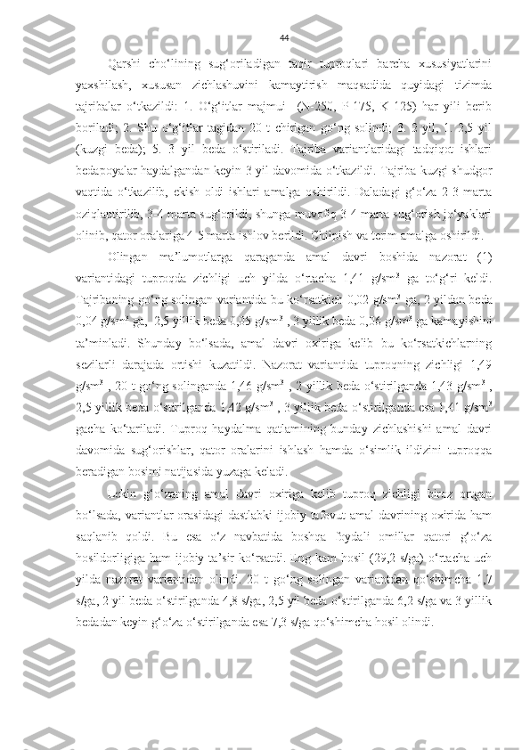 44
Qarshi   cho‘lining   sug‘oriladigan   taqir   tuproqlari   barcha   xususiyatlarini
yaxshilash,   xususan   zichlashuvini   kamaytirish   maqsadida   quyidagi   tizimda
tajribalar   o‘tkazildi:   1.   O‘g‘itlar   majmui     (N-250,   P-175,   K-125)   har   yili   berib
boriladi;   2.   S h u   o‘g‘itlar   tagidan   20   t   chirigan   go‘ng   solindi;   3.   2   yil,   1.   2,5   yil
(kuzgi   beda);   5.   3   yil   beda   o‘stiriladi.   Tajriba   variantlaridagi   tadqiqot   ishlari
bedapoyalar haydalgandan keyin 3 yil davomida o‘tkazildi. Tajriba kuzgi shudgor
vaqtida   o‘tkazilib,   ekish   oldi   ishlari   amalga   oshirildi.   Daladagi   g‘o‘za   2-3   marta
oziqlantirilib, 3-4 marta sug‘orildi, shunga muvofiq 3-4 marta sug‘orish jo‘yaklari
olinib, qator oralariga 4-5 marta ishlov berildi. Chilpish va terim amalga oshirildi.
Olingan   ma’lumotlarga   qaraganda   amal   davri   boshida   nazorat   (1)
variantidagi   tuproqda   zichligi   uch   yilda   o‘rtacha   1,41   g/sm 3
  ga   to‘g‘ri   keldi.
Tajribaning go‘ng solingan variantida bu ko‘rsatkich 0,02 g/sm 3
  ga, 2 yildan beda
0,04 g/sm 3
 ga,  2,5 yillik beda 0,05 g/sm 3
 , 3 yillik beda 0,06 g/sm 3
 ga kamayishini
ta’minladi.   S h unday   bo‘lsada,   amal   davri   oxiriga   kelib   bu   ko‘rsatkichlarning
sezilarli   darajada   ortishi   kuzatildi.   Nazorat   variantida   tuproqning   zichligi   1,49
g/sm 3
  , 20 t go‘ng solinganda 1,46 g/sm 3
  , 2 yillik beda o‘stirilganda 1,43 g/sm 3
  ,
2,5 yillik beda o‘stirilganda 1,42 g/sm 3
  , 3 yillik beda o‘stirilganda esa 1,41 g/sm 3
gacha   ko‘tariladi.   Tuproq   haydalma   qatlamining   bunday   zichlashishi   amal   davri
davomida   sug‘orishlar,   qator   oralarini   ishlash   hamda   o‘simlik   ildizini   tuproqqa
beradigan bosimi natijasida yuzaga keladi.
Lekin   g‘o‘zaning   amal   davri   oxiriga   kelib   tuproq   zichligi   biroz   ortgan
bo‘lsada,  variantlar  orasidagi  dastlabki  ijobiy tafovut  amal  davrining oxirida ham
saqlanib   qoldi.   Bu   esa   o‘z   navbatida   boshqa   foydali   omillar   qatori   g‘o‘za
hosildorligiga  ham   ijobiy  ta’sir  ko‘rsatdi.  Eng kam   hosil   (29,2  s/ga)  o‘rtacha  uch
yilda   nazorat   variantidan   olindi.   20   t   go‘ng   solingan   variantdan   qo‘shimcha   1,7
s/ga, 2 yil beda o‘stirilganda 4,8 s/ga, 2,5 yil beda o‘stirilganda 6,2 s/ga va 3 yillik
bedadan keyin g‘o‘za o‘stirilganda esa 7,3 s/ga qo‘shimcha hosil olindi.  