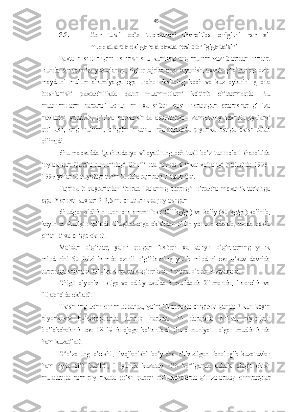 45
3.2. Och   tusli   bo’z   tuproqlari   sharoitida   chigitni   har   xil
muddatlarda ekilganda paxta hosildorligiga ta’siri
Paxta   hosildorligini   oshirish   shu   kunning   eng   muhim   vazifalaridan   biridir.
Bunda fan-texnika yutuqlariga, ilg‘or tajribalarga tayanish, avvalo g‘o’zaning oziq
maydoni   muhim   ahamiyatga   ega.   Bahor   faslining   kech   va   kuz   oylarining   erta
boshlanishi   paxtachilikda   qator   muammolarni   keltirib   chiqarmoqda.   Bu
muammolarni   bartaraf   uchun   ml   va   sifatli   hosil   beradigan   ertapishar   g‘o’za
navlarini   yaratish,   g‘o’za   parvarishida   asqotadigan   zamonaviy   texnologiyalarni
qo’llash,   eng   muhimi,   chigitni   maqbul   muddatlarda   plyonka   ostiga   ekish   talab
qilinadi.
Shu maqsadda Qashqadaryo viloyatining och tusli bo’z tuproqlari sharoitida
joylashgan   Qarshi   tumanidagi   Cho’li   ota   jamoa   shirkat   xo’jaligi   hududida   1998-
1999 yillarda quyidagi tizimda dala tajribasi o’tkaziladi.
Tajriba   3   qaytariqdan   iborat.   Dalaning   tuprog‘i   o’rtacha   mexanik   tarkibga
ega. Yer osti suvlari 2-2,5 m. chuqurlikda joylashgan. 
Shudgor oldidan tuproqqa ammofos (200 kg/ga) va kaliy (80 kg/ga) solinib,
keyin er shudgor qilindi. Chigitni erga ekishdan oldin yer bronalanib, moda bosib
chiqildi va chigit ekildi.
Ma’dan   o’g‘itlar,   ya’ni   qolgan   fosforli   va   kaliyli   o’g‘itlarning   yillik
miqdorini   50   foizi   hamda   azotli   o’g‘itlarning   yillik   miqdori   esa   o’suv   davrida
tuproqqa solinadi. G‘o’za 4 marta sug‘oriladi. 3 marta o’tdan tozalanadi. 
Chigit plyonka ostiga va oddiy usulda 3 muddatda 20 martda, 1 aprelda va
10 aprelda ekiladi.
Ekishning uchinchi muddatida, ya’ni 10 aprelda chigitekilganda 3 kun keyin
plyonkasiz   bo’lakchalarda   tuproq   harorati   14   darajada   bo’lsa,   plyonkali
bo’lakchalarda   esa   18-19   darajaga   ko’tariladi.   Bu   qonuniyat   qolgan   muddatlarda
ham kuzatiladi.
G‘o’zaning   o’cishi,   rivojlanishi   bo’yicha   o’tkazilgan   fenologik   kuzatuvlar
ham   oyda   olib   borildi,   1   iyunda   kuzatuv   olib   borilganda   uchala   chigit   ekish
muddatida   ham   plyonkada   qo’sh   qatorli   bo’lakchalarda   g‘o’zalardagi   chinbarglar 