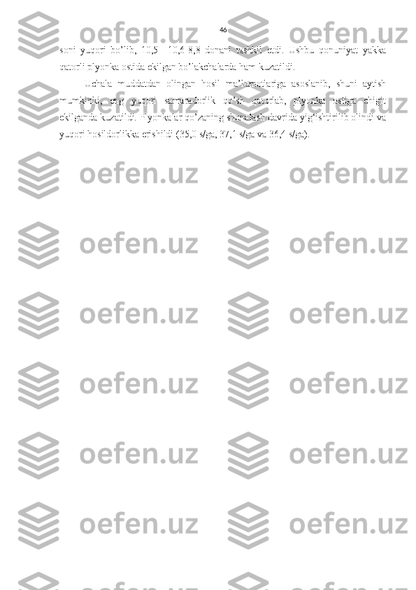 46
soni   yuqori   bo’lib,   10,5–   10,6-8,8   donani   tashkil   etdi.   Ushbu   qonuniyat   yakka
qatorli plyonka ostida ekilgan bo’lakchalarda ham kuzatildi.
Uchala   muddatdan   olingan   hosil   ma’lumotlariga   asoslanib,   shuni   aytish
mumkinki,   eng   yuqori   samaradorlik   qo’sh   qatorlab,   plyonka   ostiga   chigit
ekilganda kuzatildi. Plyonkalar qo’zaning shonalash davrida yig‘ishtirilib olindi va
yuqori hosildorlikka erishildi (35,0 s/ga, 37,1 s/ga va 36,4 s/ga).     
