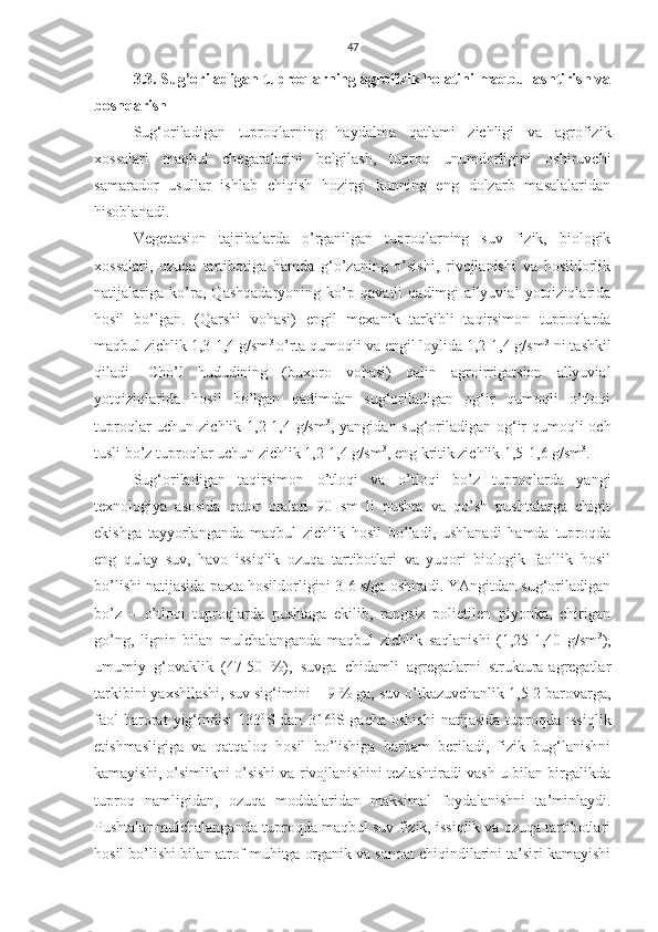 47
3.3. Sug’oriladigan tuproqlarning agrofizik holatini maqbullashtirish va
boshqarish
Sug‘oriladigan   tuproqlarning   haydalma   qatlami   zichligi   va   agrofizik
xossalari   maqbul   chegaralarini   belgilash,   tuproq   unumdorligini   oshiruvchi
samarador   usullar   ishlab   chiqish   hozirgi   kunning   eng   dolzarb   masalalaridan
hisoblanadi.
Vegetatsion   tajribalarda   o’rganilgan   tuproqlarning   suv   fizik,   biologik
xossalari,   ozuqa   tartibotiga   hamda   g‘o’zaning   o’sishi,   rivojlanishi   va   hosildorlik
natijalariga   ko’ra,   Qashqadaryoning   ko’p   qavatli   qadimgi   allyuvial   yotqiziqlarida
hosil   bo’lgan.   (Qarshi   vohasi)   engil   mexanik   tarkibli   taqirsimon   tuproqlarda
maqbul zichlik 1,3-1,4 g/sm 3 
o’rta qumoqli va engil loylida 1,2-1,4 g/sm 3
 ni tashkil
qiladi.   Cho’l   hududining   (buxoro   vohasi)   qalin   agroirrigatsion   allyuvial
yotqiziqlarida   hosil   bo’lgan   qadimdan   sug‘oriladigan   og‘ir   qumoqli   o’tloqi
tuproqlar uchun zichlik 1,2-1,4 g/sm 3
, yangidan sug‘oriladigan og‘ir qumoqli och
tusli bo’z tuproqlar uchun zichlik 1,2-1,4 g/sm 3
, eng kritik zichlik 1,5-1,6 g/sm 3
.
Sug‘oriladigan   taqirsimon   o’tloqi   va   o’tloqi   bo’z   tuproqlarda   yangi
texnologiya   asosida   qator   oralari   90   sm   li   pushta   va   qo’sh   pushtalarga   chigit
ekishga   tayyorlanganda   maqbul   zichlik   hosil   bo’ladi,   ushlanadi   hamda   tuproqda
eng   qulay   suv,   havo   issiqlik   ozuqa   tartibotlari   va   yuqori   biologik   faollik   hosil
bo’lishi natijasida paxta hosildorligini 3-6 s/ga oshiradi. YAngitdan sug‘oriladigan
bo’z   –   o’tloqi   tuproqlarda   pushtaga   ekilib,   rangsiz   polietilen   plyonka,   chirigan
go’ng,   lignin   bilan   mulchalanganda   maqbul   zichlik   saqlanishi   (1,25-1,40   g/sm 3
),
umumiy   g‘ovaklik   (47-50   %),   suvga   chidamli   agregatlarni   struktura-agregatlar
tarkibini yaxshilashi, suv sig‘imini –-9 % ga, suv o’tkazuvchanlik 1,5-2 barovarga,
faol   harorat   yig‘indisi   133 0
S  dan   316 0
S  gacha   oshishi   natijasida   tuproqda   issiqlik
etishmasligiga   va   qatqaloq   hosil   bo’lishiga   barham   beriladi,   fizik   bug‘lanishni
kamayishi, o’simlikni o’sishi va rivojlanishini tezlashtiradi vash u bilan birgalikda
tuproq   namligidan,   ozuqa   moddalaridan   maksimal   foydalanishni   ta’minlaydi.
Pushtalar mulchalanganda tuproqda maqbul suv-fizik, issiqlik va ozuqa tartibotlari
hosil bo’lishi bilan atrof-muhitga organik va sanoat chiqindilarini ta’siri kamayishi 