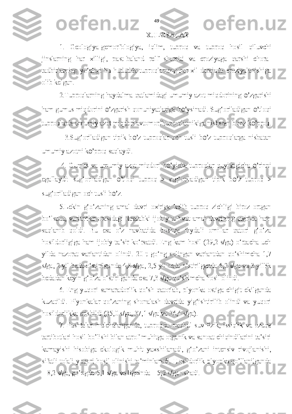 49
XULOSALAR
1.   Geologiya-gemorfologiya,   iqlim,   tuproq   va   tuproq   hosil   qiluvchi
jinslarning   har   xilligi,   past-baland   relf   sharoiti   va   eroziyaga   qarshi   chora-
tadbirlarning   yo‘qligi   bu   hududda   tuproqlarning   har   xil   darajada   eroziyalanishiga
olib kelgan.
2.Tuproqlarning haydalma qatlamidagi umumiy azot miqdorining  o’ zgarishi
ham gumus miqdorini  o’ zgarish qonuniyatlariga b o’ ysinadi. Sug‘oriladigan  o’ tloqi
tuproqlarda umumiy azot miqdori avtomorf tuproqlarnikiga nisbatan biroz k o’ proq.
    3.Sug‘oriladigan   tipik   b o’ z   tuproqlar   och   tusli   b o’ z   tuproqlarga   nisbatan
umumiy azotni k o’ proq saqlaydi.
  4. Gumus va umumiy azot miqdori b o’ yicha tuproqlar quyidagicha   o’ rinni
egallaydi:   sug‘oriladigan   o’ tloqi   tuproq   >   sug‘oriladigan   tipik   b o’ z   tuproq   >
sug‘oriladigan och tusli b o’ z.
5.Lekin   g‘o‘zaning   amal   davri   oxiriga   kelib   tuproq   zichligi   biroz   ortgan
bo‘lsada,  variantlar  orasidagi  dastlabki  ijobiy tafovut  amal  davrining oxirida ham
saqlanib   qoldi.   Bu   esa   o‘z   navbatida   boshqa   foydali   omillar   qatori   g‘o‘za
hosildorligiga  ham   ijobiy  ta’sir  ko‘rsatdi.  Eng kam   hosil   (29,2  s/ga)  o‘rtacha  uch
yilda   nazorat   variantidan   olindi.   20   t   go‘ng   solingan   variantdan   qo‘shimcha   1,7
s/ga, 2 yil beda o‘stirilganda 4,8 s/ga, 2,5 yil beda o‘stirilganda 6,2 s/ga va 3 yillik
bedadan keyin g‘o‘za o‘stirilganda esa 7,3 s/ga qo‘shimcha hosil olindi. 
6. Eng yuqori  samaradorlik qo’sh  qatorlab,  plyonka  ostiga chigit  ekilganda
kuzatildi.   Plyonkalar   qo’zaning   shonalash   davrida   yig‘ishtirilib   olindi   va   yuqori
hosildorlikka erishildi (35,0 s/ga, 37,1 s/ga va 36,4 s/ga). 
7.   Pushtalar   mulchalanganda,   tuproqda   maqbul   suv-fizik,   issiqlik   va   ozuqa
tartibotlari hosil bo’lishi bilan atrof-muhitga organik va sanoat chiqindilarini ta’siri
kamayishi   hisobiga   ekologik   muhit   yaxshilanadi,   g‘o’zani   intensiv   rivojlanishi,
sifatli tolali yuqori hosil olinishi ta’minlanadi. Hosildorlik plyonka qo’llanilganda
– 8,2 s/ga, go’ngda-5,1 s/ga va ligninda – 5,2 s/ga oshadi.   