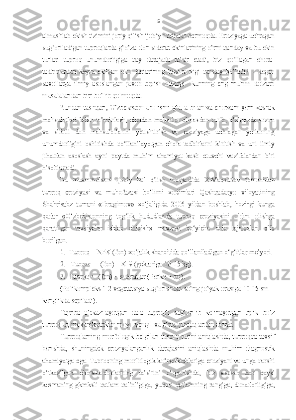 5
almashlab ekish tizimini joriy qilish ijobiy natijalar bermoqda. Eroziyaga uchragan
sug‘oriladigan tuproqlarda g‘o‘za-don-siderat ekinlarining o‘rni qanday va bu ekin
turlari   tuproq   unumdorligiga   qay   darajada   ta’sir   etadi,   biz   qo‘llagan   chora-
tadbirlardan   keyin   ekilgan   ekin   turlarining   hosildorligi   qanday   bo‘ladi?   –   degan
savollarga   ilmiy   asoslangan   javob   topish   hozirgi     kunning   eng   muhim   dolzarb
masalalaridan biri bo‘lib qolmoqda.
Bundan tashqari, O‘zbekiston aholisini g‘alla bilan va chorvani yem-xashak
mahsulotlari   bilan   ta’minlash,   chetdan   mahsulot   olmasdan   turib,   o‘zimizda   arzon
va   sifatli   don   mahsulotlarini   yetishtirish   va   eroziyaga   uchragan   yerlarning
unumdorligini   oshirishda   qo‘llanilayotgan   chora-tadbirlarni   kiritish   va   uni   ilmiy
jihatdan   asoslash   ayni   paytda   muhim   ahamiyat   kasb   etuvchi   vazifalardan   biri
hisoblanadi.
Bu   muammolarni   ijobiy   hal   qilish   maqsadida   X.Maqsudov   tomonidan
tuproq   eroziyasi   va   muhofazasi   bo‘limi   xodimlari   Qashqadaryo   viloyatining
Shahrisabz   tumani   «Ibragimov»   xo‘jaligida   2006   yildan   boshlab,   hozirgi   kunga
qadar   «O‘zbekistonning   tog‘lik   hududlarida   tuproq   eroziyasini   oldini   olishga
qaratilgan   tavsiyalar   ishlab   chiqish»   mavzusi   bo‘yicha   dala   tajribalari   olib
borilgan.
1. Tuproq + NPK (fon) xo‘jalik sharoitida qo‘llaniladigan o‘g‘itlar me’yori.
2.  Tuproq +  (fon) + K-9 (gektariga 10-15 kg).
3. Tuproq +  (fon) + sideratlar (Perko + roj).
(Polikompleks 1-2 vegetatsiya sug‘orishdan so‘ng jo‘yak orasiga 10-15 sm 
kenglikda sepiladi).
Tajriba   o‘tkazilayotgan   dala   tuprog‘i   sug‘orilib   kelinayotgan   tipik   bo‘z
tuproqlar, mexanik tarkibi moyil yengil va o‘rta qumoqlardan iborat.  
Tuproqlarning morfologik belgilari tuproq turini aniqlashda, tuproqqa tavsif
berishda,   shuningdek   eroziyalanganlik   darajasini   aniqlashda   muhim   diagnostik
ahamiyatga ega. Tuproqning morfologik ko‘rsatkichlariga eroziyani va unga qarshi
o‘tkazilgan   chora-tadbirlarning   ta’sirini   o‘rganishda,   biz   asosan   har   qaysi
kesmaning gkmksli  qatlam qalinligiga, yuqori  qatlamning rangiga, donadorligiga, 