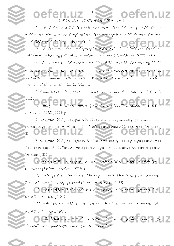 51
FOYDALANILGAN ADABIYOTLAR
1.   I.   A.Karimov.   «O‘zbekistonda   oziq-ovqat   dasturini   amalga   oshirishning
muhim   zahiralari»   mavzusidagi   xalqaro   konferensiyadagi   ochilish   marosimidagi
nutqi. Xalq so‘zi. 2014 yil 7 iyun, №110.
    2.  I.A.Karimov.  Jahon   moliyaviy-iqtisodiy  inqirozi,  O‘zbekiston  sharoitida
uni bartaraf etishning yo‘llari va choralari.–Toshkent: O‘zbekiston.  2009. -56 b.
3.   I.A.   Karimov.   O’zbekistan   Respublikasi   Vazirlar   Maxkamasining   "2014
yilda   respublikani   ijtimoiy-iqtisodiy   rivojlantirish   yakunlariga   va   2015   yilda
iqtisodiyotni   barqaror   rivojlantirishning   ustivor   yunalishlari"   J.   O‘zbekiston
qishloq xo‘jaligi jurnali. -2015, №2. -B.2. 
4.   Abdullayev   S.A.   Jizzax   –   Sirdaryo   tuproqlari.   Monografiya.   Toshkent,
2005.
           5. Bobojonov A.R., Rahmonov Q.R., G‘ofirov A.J. “Yer kadastri” fanidan 
darslik. T.: TIMI, 2008 y.
          6 . Risqiyeva X.T., Risqiyev R.R. Nekotorie ekologicheskiye problemi 
primeneniya pestitsidov. Materiali III s’ezda pochvovedov O'zbekistana. Tashkent,
2000.
          7. Risqiyeva X.T., Nasedjanov M. Ekologicheskoye sostoyaniye pochv i vod
Golodnoy stepi. Sb. Effektivnoye ispolzovaniye zemelnix resursov i oxrana pochv.
Tashkent, 2001.
           8. Safarov E.Yu., Musayev I.M., Abduraximov X.A. Geoaxborot tizimlari 
va texnologiyalari. Toshkent. 2008 y.
            9 . Gedroys K.K. Izbrannie sochineniya. Tom 2. Ximicheskiy analiz pochvi.
Gos. Izd – vo selkoxozyaystvenniy literaturi. Moskva, 1955. 
           10.  Arinushkina Ye.V. Valovoy ximicheskiy analiz pochv i gruntov. Izd –
vo MGU, Moskva, 1949.
           11. Arinushkina Ye.V. Rukovodstvo po ximicheskomu analizu pochv. Izd –
vo MGU, Moskva, 1961.
                        12.   Ponomareva   V.V.,   Plotnikova   T.A.   Gumus   i   pochvoobrazovaniye,
“Nauka” Leningradskoye otdeleniye. Leningrad, 1980 