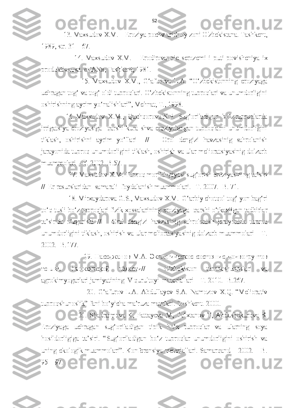 52
            13. Maxsudov X.M. – Eroziya pochv aridnoy zoni O'zbekistana. Tashkent,
1989, str. 31 – 67.
                        1 4 .   Maxsudov   X.M.   –   Erodirovannie   serozemi   i   puti   povisheniya   ix
produktivnosti. «FAN», Tashkent, 1981.
                          15.   Maxsudov   X.M.,   G‘afurova   L.A.   “O‘zbekistonning   eroziyaga
uchragan tog‘ va tog‘ oldi tuproqlari. O‘zbekistonning tuproqlari va unumdorligini
oshirishning ayrim yo‘nalishlari”, Mehnat, T., 1998.
              16. Maxsudov .X.M.,  Quchqorova N.P.  Sug‘oriladigan  bo‘z tuproqlarda
irrigatsiya   eroziyasiga     qarshi   kura   shva   eroziyalangan   tuproqlarni   unumdorligini
tiklash,   oshirishni   ayrim   yo‘llari     //       Orol   dengizi   havzasinig   sahrolanish
jarayonida tuproq unumdorligini tiklash, oshirish va ular melioratsiyasinig dolzarb
muammolari  –T. 2002 -B.57.
                17. Maxsudov X.M. Tuproq morfologiyasi sug‘orish eroziyasining ta’siri
//  Er resurslaridan  samarali  foydalanish muammolari. –T. 2007. -B. 71.
                18.   Mirxaydarova G.S., Maxsudov X.M.  G‘arbiy chotqol tog‘ yon bag‘ri
to‘q tusli bo‘z tuproqlari fizik xossalarining eroziyaga  qarshi o‘tkazilgan tadbirlar
ta’sirida   o‘zgarishi   //       Orol   dengizi   havzasinig   sahrolanish   jarayonida   tuproq
unumdorligini tiklash, oshirish va ular melioratsiyasinig dolzarb muammolari   –T.
2002. -B.177.
                                19.   Наседжанов   M.A.   Экологическое   состояние   почвогрунтов
теплиц   Ta шкентской   области //     O‘zbekiston   tuproqshunoslari   va
agrokimyogarlari jamiyatining  V qurultoyi  materiallari  –T. 2010. -B.267.
                                20 .   G‘afurov   L.A.   Abdullayev   S.A.   Namozov   X.Q.   “Meliorativ
tuproqshunoslik” fani bo‘yicha ma’ruza matnlari. Toshkent. 2000.
                            21.   Shadraimova   K,   Pattayeva   M,   To‘xtanov   T,   Abdushukurova   S.
Eroziyaga   uchragan   sug‘oriladigan   tipik   bo‘z   tuproqlar   va   ularning   soya
hosildorligiga   ta’siri.   “Sug‘oriladigan   bo‘z   tuproqlar   unumdorligini   oshirish   va
uning ekologik muammolari”. Konferensiya meteriallari. Samarqand – 2002. – B.
95 – 97. 