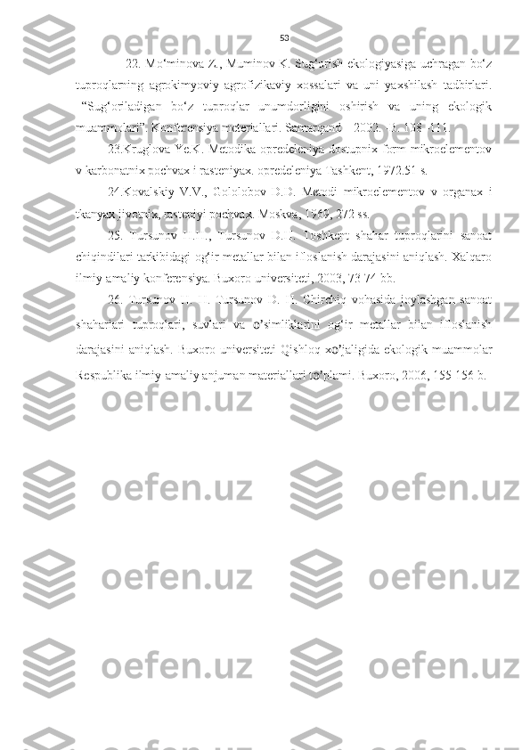 53
                         22. Mo‘minova Z., Muminov K. Sug‘orish ekologiyasiga uchragan bo‘z
tuproqlarning   agrokimyoviy   agrofizikaviy   xossalari   va   uni   yaxshilash   tadbirlari.
–“Sug‘oriladigan   bo‘z   tuproqlar   unumdorligini   oshirish   va   uning   ekologik
muammolari”. Konferensiya meteriallari. Samarqand – 2002. -B. 108 -111.
23 .Kruglova Ye.K. Metodika opredeleniya dostupnix form mikroelementov
v karbonatnix pochvax i rasteniyax. opredeleniya Tashkent, 1972.51 s.
24.Kovalskiy   V.V.,   Gololobov   D.D.   Metodi   mikroelementov   v   organax   i
tkanyax jivotnix, rasteniyi pochvax. Moskva, 1969, 272 ss.
25.   Tursunov   H.H.,   Tursunov   D.H.   Toshkent   shahar   tuproqlarini   sanoat
chiqindilari tarkibidagi og‘ir metallar bilan ifloslanish darajasini aniqlash. Xalqaro
ilmiy-amaliy konferensiya. Buxoro universiteti, 2003, 73-74 bb.
26.   Tursunov   H.   H.   Tursunov   D.   H.   Chirchiq   vohasida   joylashgan   sanoat
shaharlari   tuproqlari,   suvlari   va   o’ simliklarini   og‘ir   metallar   bilan   ifloslanish
darajasini   aniqlash.   Buxoro   universiteti   Qishloq   x o’ jaligida   ekologik   muammolar
Respublika ilmiy-amaliy anjuman materiallari t o’ plami.  Buxoro, 2006, 155-156 b.  