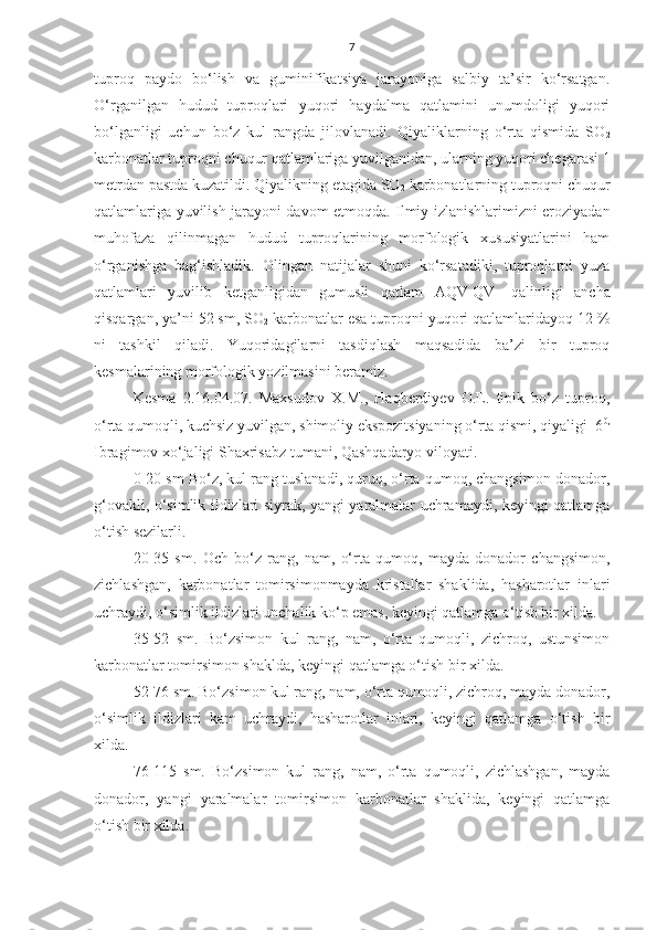 7
tuproq   paydo   bo‘lish   va   guminifikatsiya   jarayoniga   salbiy   ta’sir   ko‘rsatgan.
O‘rganilgan   hudud   tuproqlari   yuqori   haydalma   qatlamini   unumdoligi   yuqori
bo‘lganligi   uchun   bo‘z   kul   rangda   jilovlanadi.   Qiyaliklarning   o‘rta   qismida   SO
2
karbonatlar tuproqni chuqur qatlamlariga yuvilganidan, ularning yuqori chegarasi 1
metrdan pastda kuzatildi. Qiyalikning etagida SO
2  karbonatlarning tuproqni chuqur
qatlamlariga yuvilish jarayoni davom etmoqda. Ilmiy izlanishlarimizni eroziyadan
muhofaza   qilinmagan   hudud   tuproqlarining   morfologik   xususiyatlarini   ham
o‘rganishga   bag‘ishladik.   Olingan   natijalar   shuni   ko‘rsatadiki,   tuproqlarni   yuza
qatlamlari   yuvilib   ketganligidan   gumusli   qatlam   AQV
1 QV
1   qalinligi   ancha
qisqargan, ya’ni 52 sm, SO
2  karbonatlar esa tuproqni yuqori qatlamlaridayoq 12 %
ni   tashkil   qiladi.   Yuqoridagilarni   tasdiqlash   maqsadida   ba’zi   bir   tuproq
kesmalarining morfologik yozilmasini beramiz.
Kesma   2.16.04.07.   Maxsudov   X.M.,   Haqberdiyev   O.E.   tipik   bo‘z   tuproq,
o‘rta qumoqli, kuchsiz yuvilgan, shimoliy ekspozitsiyaning o‘rta qismi, qiyaligi  6 0,
Ibragimov xo‘jaligi Shaxrisabz tumani, Qashqadaryo viloyati.
0-20 sm Bo‘z, kul rang tuslanadi, quruq, o‘rta qumoq, changsimon donador,
g‘ovakli, o‘simlik ildizlari siyrak, yangi yaralmalar uchramaydi, keyingi qatlamga
o‘tish sezilarli.
20-35   sm.   Och   bo‘z   rang,   nam,   o‘rta   qumoq,   mayda   donador   changsimon,
zichlashgan,   karbonatlar   tomirsimonmayda   kristallar   shaklida,   hasharotlar   inlari
uchraydi, o‘simlik ildizlari unchalik ko‘p emas, keyingi qatlamga o‘tish bir xilda.
35-52   sm.   Bo‘zsimon   kul   rang,   nam,   o‘rta   qumoqli,   zichroq,   ustunsimon
karbonatlar tomirsimon shaklda, keyingi qatlamga o‘tish bir xilda.
52-76 sm. Bo‘zsimon kul rang, nam, o‘rta qumoqli, zichroq, mayda donador,
o‘simlik   ildizlari   kam   uchraydi,   hasharotlar   inlari,   keyingi   qatlamga   o‘tish   bir
xilda.
76-115   sm.   Bo‘zsimon   kul   rang,   nam,   o‘rta   qumoqli,   zichlashgan,   mayda
donador,   yangi   yaralmalar   tomirsimon   karbonatlar   shaklida,   keyingi   qatlamga
o‘tish bir xilda. 