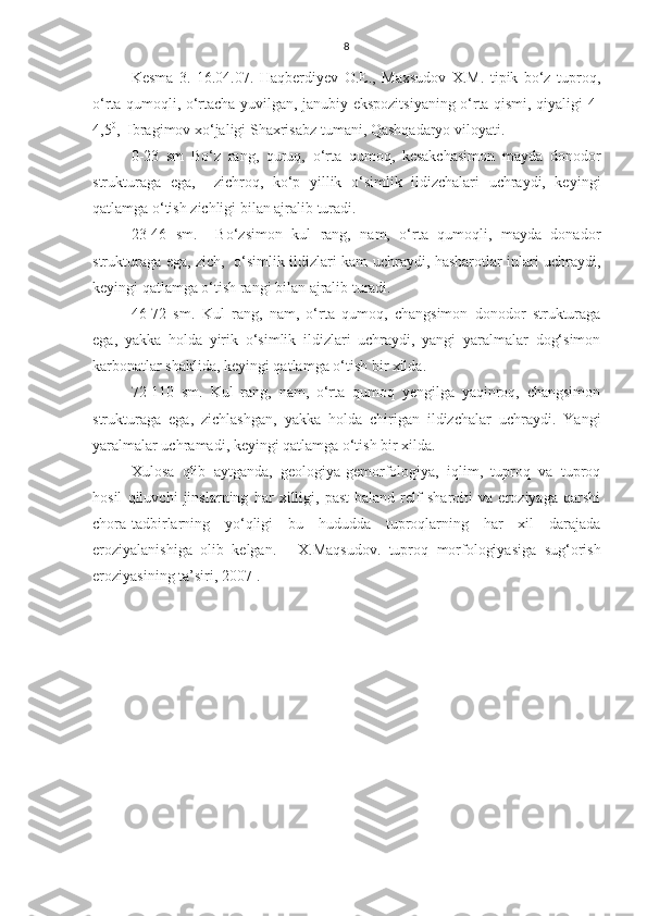 8
Kesma   3.   16.04.07.   Haqberdiyev   O.E.,   Maxsudov   X.M.   tipik   bo‘z   tuproq,
o‘rta qumoqli, o‘rtacha yuvilgan, janubiy ekspozitsiyaning o‘rta qismi, qiyaligi 4-
4,5 0
,  Ibragimov xo‘jaligi Shaxrisabz tumani, Qashqadaryo viloyati.
0-23   sm   Bo‘z   rang,   quruq,   o‘rta   qumoq,   kesakchasimon   mayda   donodor
strukturaga   ega,     zichroq,   ko‘p   yillik   o‘simlik   ildizchalari   uchraydi,   keyingi
qatlamga o‘tish zichligi bilan ajralib turadi.
23-46   sm.     Bo‘zsimon   kul   rang,   nam,   o‘rta   qumoqli,   mayda   donador
strukturaga ega, zich,   o‘simlik ildizlari kam uchraydi, hasharotlar inlari uchraydi,
keyingi qatlamga o‘tish rangi bilan ajralib turadi.
46-72   sm.   Kul   rang,   nam,   o‘rta   qumoq,   changsimon   donodor   strukturaga
ega,   yakka   holda   yirik   o‘simlik   ildizlari   uchraydi,   yangi   yaralmalar   dog‘simon
karbonatlar shaklida, keyingi qatlamga o‘tish bir xilda.
72-110   sm.   Kul   rang,   nam,   o‘rta   qumoq   yengilga   yaqinroq,   changsimon
strukturaga   ega,   zichlashgan,   yakka   holda   chirigan   ildizchalar   uchraydi.   Yangi
yaralmalar uchramadi, keyingi qatlamga o‘tish bir xilda.
Xulosa   qlib   aytganda,   geologiya-gemorfologiya,   iqlim,   tuproq   va   tuproq
hosil   qiluvchi   jinslarning   har   xilligi,   past-baland   relf   sharoiti   va   eroziyaga   qarshi
chora-tadbirlarning   yo‘qligi   bu   hududda   tuproqlarning   har   xil   darajada
eroziyalanishiga   olib   kelgan.     [ X.Maqsudov.   tuproq   morfologiyasiga   sug‘orish
eroziyasining ta’siri, 2007 ] . 