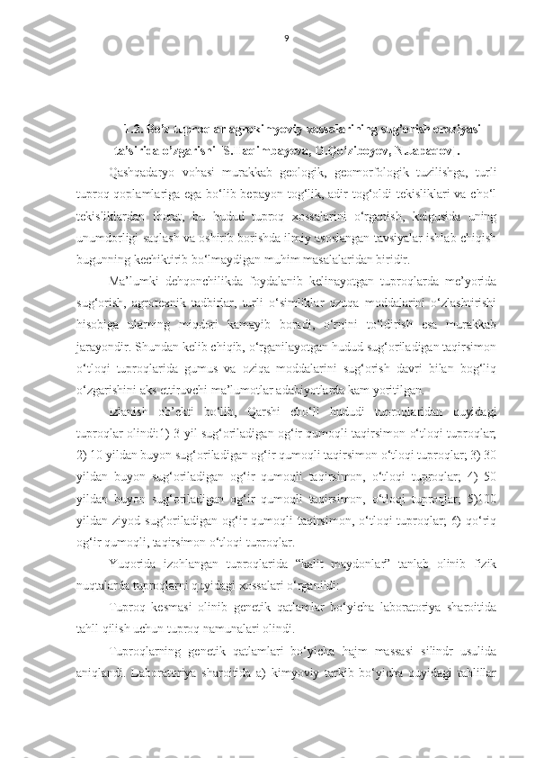 9
1.2. Bo’z tuproqlar agrokimyoviy xossalarining sug’orish eroziyasi
ta’sirida o’zgarishi   [ S.Haqimbayeva, O.Qo‘ziboyev, N.Japaqov ] .
Qashqadaryo   vohasi   murakkab   geologik,   geomorfologik   tuzilishga,   turli
tuproq qoplamlariga ega bo‘lib bepayon tog‘lik, adir  tog‘oldi  tekisliklari  va cho‘l
tekisliklardan   iborat,   bu   hudud   tuproq   xossalarini   o‘rganish,   kelgusida   uning
unumdorligi saqlash va oshirib borishda ilmiy asoslangan tavsiyalar ishlab chiqish
bugunning kechiktirib bo‘lmaydigan muhim masalalaridan biridir.
Ma’lumki   dehqonchilikda   foydalanib   kelinayotgan   tuproqlarda   me’yorida
sug‘orish,   agrotexnik   tadbirlar,   turli   o‘simliklar   ozuqa   moddalarini   o‘zlashtirishi
hisobiga   ularning   miqdori   kamayib   boradi,   o‘rnini   to‘ldirish   esa   murakkab
jarayondir. Shundan kelib chiqib, o‘rganilayotgan hudud sug‘oriladigan taqirsimon
o‘tloqi   tuproqlarida   gumus   va   oziqa   moddalarini   sug‘orish   davri   bilan   bog‘liq
o‘zgarishini aks ettiruvchi ma’lumotlar adabiyotlarda kam yoritilgan.
Izlanish   ob’ekti   bo‘lib,   Qarshi   cho‘li   hududi   tuproqlaridan   quyidagi
tuproqlar olindi:1) 3 yil sug‘oriladigan og‘ir qumoqli taqirsimon o‘tloqi tuproqlar;
2) 10 yildan buyon sug‘oriladigan og‘ir qumoqli taqirsimon o‘tloqi tuproqlar; 3) 30
yildan   buyon   sug‘oriladigan   og‘ir   qumoqli   taqirsimon,   o‘tloqi   tuproqlar;   4)   50
yildan   buyon   sug‘oriladigan   og‘ir   qumoqli   taqirsimon,   o‘tloqi   tuproqlar;   5)100
yildan  ziyod  sug‘oriladigan   og‘ir   qumoqli  taqirsimon,  o‘tloqi   tuproqlar;   6)  qo‘riq
og‘ir qumoqli, taqirsimon o‘tloqi tuproqlar.
Yuqorida   izohlangan   tuproqlarida   “kalit   maydonlar”   tanlab   olinib   fizik
nuqtalarda tuproqlarni quyidagi xossalari o‘rganildi:
Tuproq   kesmasi   olinib   genetik   qatlamlar   bo‘yicha   laboratoriya   sharoitida
tahll qilish uchun tuproq namunalari olindi.
Tuproqlarning   genetik   qatlamlari   bo‘yicha   hajm   massasi   silindr   usulida
aniqlandi.   Laboratoriya   sharoitida   a)   kimyoviy   tarkib   bo‘yicha   quyidagi   tahlillar 