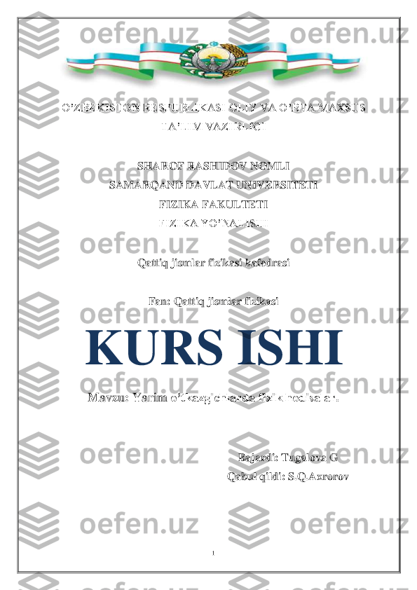 1 	
 	
 	
O’ZBEKISTON RESPUBLIKASI OLIY VA O’RTA MAXSUS 	
TA’LIM VAZIRLIGI	 	
 	
SHAROF RASHIDOV NOMLI	 	
SAMARQAND DAVLAT UNIVERSITETI	 	
FIZIKA FAKULTETI	 	
FIZIKA YO’NALISHI	 	
 	
Qattiq jism	lar	 fizikasi	 kafedrasi	 	
 	
Fan	: Qattiq jismlar fizikasi	 	
Mavzu: Yarim	 o’tkazgichlarda fizik hodisalar.	 	
 	
 	
Bajardi	: Tugalova G	 	
Qabul qildi	: S.Q.Axrorov	 	
 
 
 	
KURS ISHI	  