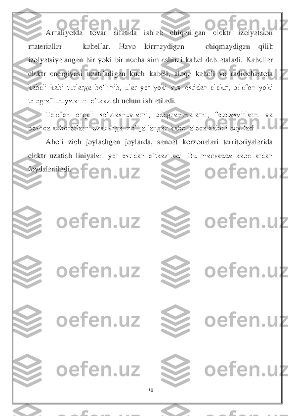 10	 	
 
 	Amaliyotda  tovar  sifatida  ishlab  chiqarilgan  elektr  izolyatsion 	
materiallar 	– 	kabellar.  Havo  kirmaydigan 	– 	chiqmaydigan  qilib 	
izolyatsiyalangan  bir  yoki  bir  necha  sim  eshimi  kabel  deb  ataladi.  Kabellar 
elektr  energiyasi  uzatiladigan  kuch  kabeli,  aloqa  kabeli  va  radiochastota 
kabeli  kabi  turlarga  bo‘linib,  ular  yer  yoki  suv  ostidan  elektr,  telefon  yoki 
telegraf liniyalarini o‘tkazi	sh uchun ishlatiladi.	 	
 	Telefon  orqali  so‘zlashuvlarni,  telegrammalarni,  fototasvirlarni  va 	
boshqa axborotlarni uzatishga mo‘ljallangan kabel aloqa kabeli deyiladi.	 	
 	Aholi  zich  joylashgan  joylarda,  sanoat  korxonalari  territoriyalarida 	
elektr  uzatish  liniyal	ari  yer  ostidan  o‘tkaziladi.  Bu  maqsadda  kabellardan 	
foydalaniladi.	 	
 
 
 
 
 
 
 
 
 
 
 
 
 
 
  