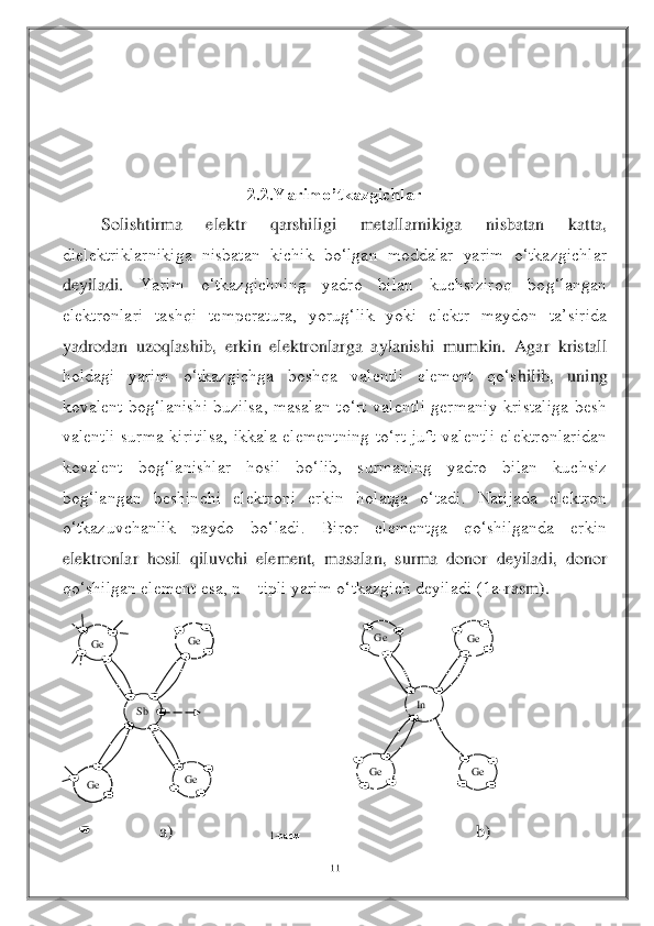 11	 	
 	
 
 
 
 	
2.2.Yarimo’tkazgichlar	 	
 	Solishtirma  elektr  qarshiligi  metallarnikiga  nisbatan  katta, 	
dielektriklarnikiga  nisbatan  kichik  bo‘lgan  moddalar  yarim  o‘tkazgichlar 
deyiladi. 	Yarim  o‘tkazgichning  yadro  bilan  kuchsiziroq  bog‘langan 	
elektronlari  tashqi  temperatura,  yorug‘lik  yoki  elektr  maydon  ta’sirida 
yadrodan  uzoqlashib,  erkin  elektronlarga  aylanishi  mumkin.  Agar  kristall 
holdagi  yarim  o‘tkazgichga  boshqa  valentli  element  qo‘s	hilib,  uning 	
kovalent  bog‘lanishi  buzilsa,  masalan  to‘rt  valentli  germaniy  kristaliga  besh 
valentli  surma  kiritilsa,  ikkala  elementning  to‘rt  juft  valentli  elektronlaridan 
kovalent  bog‘lanishlar  hosil  bo‘lib,  surmaning  yadro  bilan  kuchsiz 
bog‘langan  beshin	chi  elektroni  erkin  holatga  o‘tadi.  Natijada  elektron 	
o‘tkazuvchanlik  paydo  bo‘ladi.  Biror  elementga  qo‘shilganda  erkin 
elektronlar  hosil  qiluvchi  element,  masalan,  surma  donor  deyiladi,  donor 
qo‘shilgan element esa, n 	– tipli yarim o‘tkazgich deyiladi (1a	-rasm).	 	
 
 
 
 
 
 
 
                      	a)                                                                     b)	 	
Ge	 	Ge	 	
Ge	 	Ge	 	
Sb	 	In 	
Ge	 	Ge	 
Ge	 	Ge	 	
1-расм	  