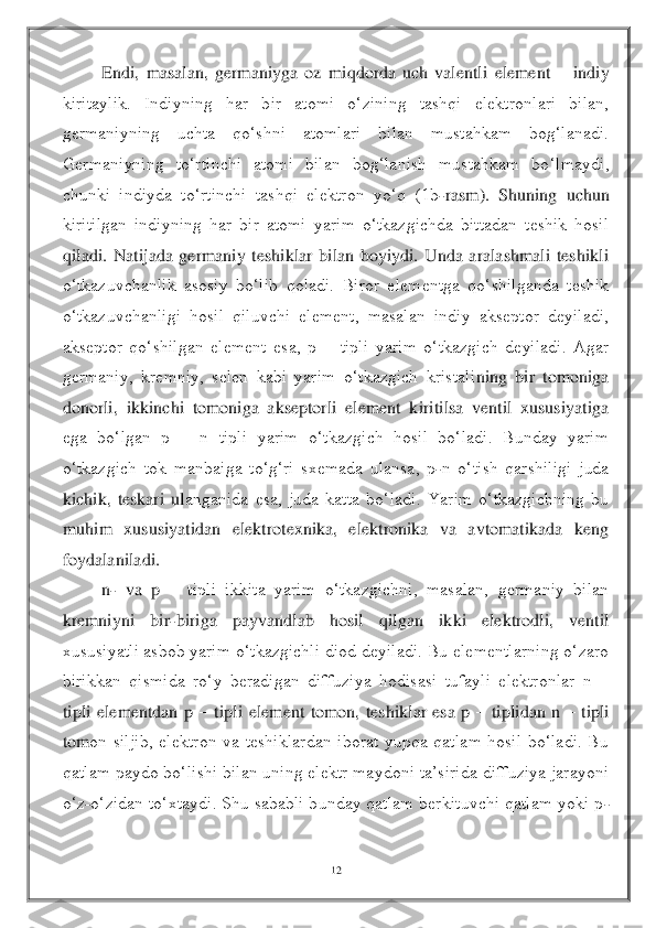 12	 	
 	
Endi, 	masalan,  germaniyga  oz  miqdorda  uch  valentli  element 	– indiy 	
kiritaylik.  Indiyning  har  bir  atomi  o‘zining  tashqi  elektronlari  bilan, 
germaniyning  uchta  qo‘shni  atomlari  bilan  mustahkam  bog‘lanadi. 
Germaniyning  to‘rtinchi  atomi  bilan  bog‘lanish  mustahkam  bo	‘lmaydi, 	
chunki  indiyda  to‘rtinchi  tashqi  elektron  yo‘q  (1b	-rasm).  Shuning  uchun 	
kiritilgan  indiyning  har  bir  atomi  yarim  o‘tkazgichda  bittadan  teshik  hosil 
qiladi.  Natijada  germaniy  teshiklar  bilan  boyiydi.  Unda  aralashmali  teshikli 
o‘tkazuvchanlik  asosiy	 bo‘lib  qoladi.  Biror  elementga  qo‘shilganda  teshik 	
o‘tkazuvchanligi  hosil  qiluvchi  element,  masalan  indiy  akseptor  deyiladi, 
akseptor  qo‘shilgan  element  esa,  p 	– tipli  yarim  o‘tkazgich  deyiladi.  Agar 	
germaniy,  kremniy,  selen  kabi  yarim  o‘tkazgich  kristali	ning  bir  tomoniga 	
donorli,  ikkinchi  tomoniga  akseptorli  element  kiritilsa  ventil  xususiyatiga 
ega  bo‘lgan  p 	– n  tipli  yarim  o‘tkazgich  hosil  bo‘ladi.  Bunday  yarim 	
o‘tkazgich  tok  manbaiga  to‘g‘ri  sxemada  ulansa,  p	-n  o‘tish  qarshiligi  juda 	
kichik,  teskari  ul	anganida  esa,  juda  katta  bo‘ladi.  Yarim  o‘tkazgichning  bu 	
muhim  xususiyatidan  elektrotexnika,  elektronika  va  avtomatikada  keng 
foydalaniladi.	 	
n- va  p 	– tipli  ikkita  yarim  o‘tkazgichni,  masalan,  germaniy  bilan 	
kremniyni  bir	-biriga  payvandlab  hosil  qilgan  ik	ki  elektrodli,  ventil 	
xususiyatli asbob yarim o‘tkazgichli diod deyiladi. Bu elementlarning o‘zaro 
birikkan  qismida  ro‘y  beradigan  diffuziya  hodisasi  tufayli  elektronlar  n 	– 	
tipli  elementdan  p 	– tipli  element  tomon,  teshiklar  esa  p 	– tiplidan  n 	– tipli 	
tom	on  siljib,  elektron  va  teshiklardan  iborat  yupqa  qatlam  hosil  bo‘ladi.  Bu 	
qatlam paydo bo‘lishi bilan uning elektr maydoni ta’sirida diffuziya jarayoni 
o‘z	-o‘zidan to‘xtaydi. Shu sababli bunday qatlam berkituvchi qatlam yoki p	- 