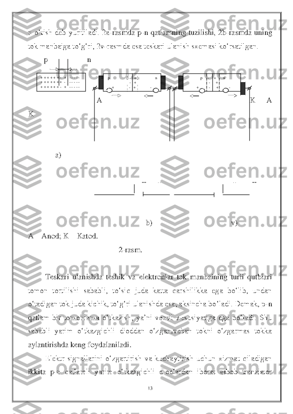 13	 	
 
n  o‘tish  deb  yuritiladi.  2a	-rasmda  p	-n  qatlamning  tuzilishi,  2b	-rasmda  uning 	
tok manbaiga to‘g‘ri, 2v	-rasmda esa teskari ulanish sxemasi ko‘rsatilgan.	 	
        	p                    n	 	
       	                  	 	
                                                                         	 	
                          	A                                                                                  K      A                                          	
K	 	
 
 
     	a)	 	
 
                                                 	+      	-                                     	-        	+ 	
 
 
                                                   	b)                               	         	v)	 	
A 	– Anod; K 	– Katod.	 	
                          	                    	2-rasm.	 	
 	
Teskari  ulanishda  teshik  va  elektronlar  tok  manbaining  turli  qutblari 	
tomon  tortilishi  sababli,  to‘siq  juda  katta  qarshilikka  ega  bo‘lib,  undan 
o‘tadigan tok juda kichik, to‘g‘ri ulanishda esa, aksincha bo‘ladi. Demak, p	-n 	
qatl	am  bir  tomonlama  o‘tkazish,  ya’ni  ventil  xususiyatiga  ega  bo‘ladi.  Shu 	
sababli  yarim  o‘tkazgichli  dioddan  o‘zgaruvchan  tokni  o‘zgarmas  tokka 
aylantirishda keng foydalaniladi.	 	
Elektr  signallarini  o‘zgartirish  va  kuchaytirish  uchun  xizmat  qiladigan 	
ikkita  p	-n  qatlamli  yarim  o‘tkazgichli  diodlardan  iborat  asbob  tranzistor 	
+ + + + + + 	-   +   	- - - - -  	+ + + + + + +  	-    - - - - - 	+ + + + + + 	-   +   	- - - - -  	
 p      	              	-   +                   	n 	                       	-   + 	     	+               	-   +               	- 	
              	p     	-     +       	n   	                      	-      	+ 	          	+          	-      	+           	-  
