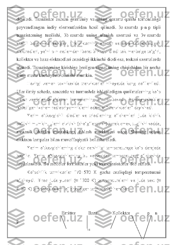 14	 	
 
deyiladi.  Tranzistor  asosan  germaniy  va  uning  qarama	-qarshi  tomonlariga 	
payvandlangan  indiy  elementlaridan  hosil  qilinadi.  3a	-rasmda  p	-n-p  tipli 	
tranzistorning  tuzilishi,  3b	-rasmda  uning  ulan	ish  sxemasi  va  3v	-rasmda 	
shartli  belgisi  ko‘rsatilgan.  Tranzistorning  emitter  va  baza  deb  ataladigan 
elektrodlari,  ya’ni  p	-n  qatlamdan  iborat  birinchi  diodi  tok  manbaiga  to‘g‘ri, 	
kollektor va baza elektrodlari orasidagi ikkinchi diodi esa, teskari sxemalar	da 	
ulanadi. Tranzistorning kirishiga berilgan signal uning chiqishidan bir necha 
ming marta kuchaytirib olinishi mumkin.	 	
Hozirgi  zamon  texnikasida  tranzistorlar  nihoyatda  keng  qo‘llaniladi. 	
Ular ilmiy sohada, sanoatda va turmushda ishlatiladigan qurilmalar	ning ko‘p 	
elektr  zanjirlarida  elektron  lampalarning  o‘rnini  bosadi.  Bunday  asboblar 
ishlatilgan ixcham radiopriyemniklarni odamlar “tranzistorlar” deyishadi.	 	
Yarim  o‘tkazgichli  diodlar  va  triodlarning  o‘lchamlari  juda  kichik 	
bo‘lishi mumkin, ularni qizitis	h (cho‘g‘lantirish) kerak emas, tuzilishi sodda, 	
mexanik  jihatdan  mustahkam,  ishlash  muddatlari  uzoq.  Shuning  uchun 
elektron lampalar bilan muvoffaqiyatli bellasha oladi.	 	
Yarim  o‘tkazgichlarning  elektr  qarshiligi  temperaturaga  ko‘p  darajada 	
bog‘liq.  Yarim 	o‘tkazgichlarning  bu  xossasidan  temperaturani  o‘lchashda 	
foydalaniladi. Bu asboblar termistorlar yoki termorezistorlar deb ataladi. 	 	
Ko‘pchilik  termistorlar  170	570  K  gacha  oraliqdagi  temperaturani 	
o‘lchaydi.  Biroq  juda  yuqori  (≈  1300  K)  temperaturalarni  v	a  juda  past  (≈ 	
480 K) temperaturalarni o‘lchaydigan termistorlar ham bor.	 	
 
 
                              	Emitter          Baza            Kollektor              p 	– n 	– 	
p 	  