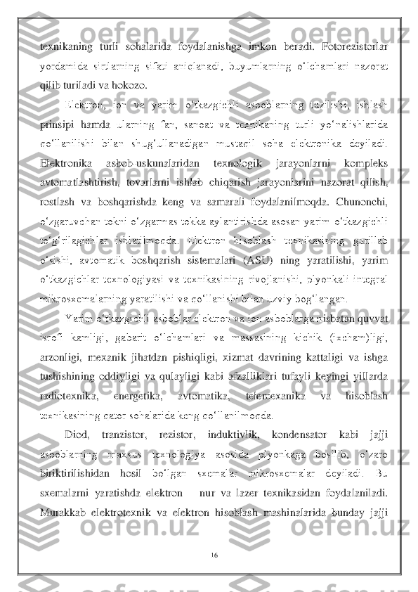 16	 	
 
texnikaning  turli  sohalarida  foydalanishga  imkon  beradi.  Fotorezistorlar 
yordamida  sirtlarning  sifati  aniqlanadi,  buyumlarning  o‘lchamlari  nazorat 
qilib turiladi va hokozo.	 	
 	Elektron,  ion  va  yarim  o‘tkazgichli  asboblarning  tuzilishi,  ishlash 	
prinsipi  hamda 	ularning  fan,  sanoat  va  texnikaning  turli  yo‘nalishlarida 	
qo‘llanilishi  bilan  shug‘ullanadigan  mustaqil  soha  elektronika  deyiladi. 
Elektronika  asbob	-uskunalaridan  texnologik  jarayonlarni  kompleks 	
avtomatlashtirish,  tovarlarni  ishlab  chiqarish  jarayonlarini	 nazorat  qilish, 	
rostlash  va  boshqarishda  keng  va  samarali  foydalanilmoqda.  Chunonchi, 
o‘zgaruvchan  tokni  o‘zgarmas  tokka  aylantirishda  asosan  yarim  o‘tkazgichli 
to‘g‘rilagichlar  ishlatilmoqda.  Elektron  hisoblash  texnikasining  gurillab 
o‘sishi,  avtomatik  b	oshqarish  sistemalari  (ASU)  ning  yaratilishi,  yarim 	
o‘tkazgichlar  texnologiyasi  va  texnikasining  rivojlanishi,  plyonkali  integral 
mikrosxemalarning yaratilishi va qo‘llanishi bilan uzviy bog‘langan.	 	
 	Yarim o‘tkazgichli asboblar elektron va ion asboblarga n	isbatan quvvat 	
isrofi  kamligi,  gabarit  o‘lchamlari  va  massasining  kichik  (ixcham)ligi, 
arzonligi,  mexanik  jihatdan  pishiqligi,  xizmat  davrining  kattaligi  va  ishga 
tushishining  oddiyligi  va  qulayligi  kabi  afzalliklari  tufayli  keyingi  yillarda 
radiotexnika, 	energetika,  avtomatika,  telemexanika  va  hisoblash 	
texnikasining qator sohalarida keng qo‘llanilmoqda.	 	
 	Diod,  tranzistor,  rezistor,  induktivlik,  kondensator  kabi  jajji 	
asboblarning  maxsus  texnologiya  asosida  plyonkaga  bosilib,  o‘zaro 
biriktirilishidan  hosil	 	bo‘lgan  sxemalar  mikrosxemalar  deyiladi.  Bu 	
sxemalarni  yaratishda  elektron 	– nur  va  lazer  texnikasidan  foydalaniladi. 	
Murakkab  elektrotexnik  va  elektron  hisoblash  mashinalarida  bunday  jajji  