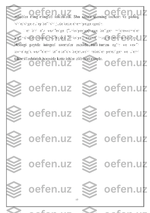 17	 	
 
asboblar  ming	-minglab  ishlatiladi.  Shu  sabali  ularning  ixcham  va 	pishiq, 	
ishlatishga qulay bo‘lishi juda katta ahamiyatga egadir.	 	
 	Har  biri  o‘z  vazifasiga  (funksiyasiga)  ega  bo‘lgan  mikrosxemalar 	
yig‘indisidan  iborat  murakkab  funksiyali  sxema  integral  sxema  deyiladi. 
Hozirgi  paytda  integral  sxemalar  asosida  turli	-tuman 	og‘ir  va  xavfli 	
texnologik  vazifalarni  to‘la	-to‘kis  bajaruvchi  robotlar  yaratilgan  va  ularni 	
takomillashtirish borasida katta ishlar olib borilmoqda.	 	
 
 
 
 
 
 
 
 
 
 
 
 
 
 
 
 
 
 
  