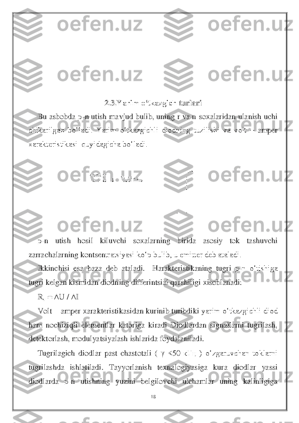 18	 	
 	
 
 
 
 
 	
2.3.	Yarim o‘tkazgich	 turlari 	  	
Bu asbobda 	р-n utish mavjud bulib, uning r va n 	soxalaridan ulanish uchi 	
chikarilgan  bo‘ladi.  Yarim  o‘tkazgichli  diodning  tuzilishi  va  volt 	– amper 	
xarakteristikasi  quyidagicha bo‘ladi.	 	
 	
 	
 	
р-n  utish  hosil  kiluvchi  soxalarning  birida  asosiy  tok  tashuvchi 	
zarrachalarning kontsen	tratsiyasi ko‘p bulib, u emitter deb ataladi. 	 	
Ikkinchisi  esa  baza  deb  ataladi.    Harakteristikaning  tugri 	р-n  o‘tishiga 	
tugri kelgan kismidan diodning differintsial qarshiligi xisoblanadi:	 	
R	д = 	U / 	I 	
Volt 	– amper xarakteristikasidan kurinib turibdiki 	yarim o‘tkazgichli diod 	
ham  nochiziqli  elementlar  katoriga  kiradi  Diodlardan  signallarni  tugrilash, 
detektorlash, modulyatsiyalash ishlarida foydalaniladi.	 	
Tugrilagich  diodlar  past  chastotali  ( 	 <50 	кГц	 )  o‘zgaruvchan  toklarni 	
tugrilashda  ishlatiladi.  Tay	yorlanish  texnalogiyasiga  kura  diodlar  yassi 	
diodlarda 	р-n  utishning  yuzini  belgilovchi  ulchamlar  uning  kalinligiga   