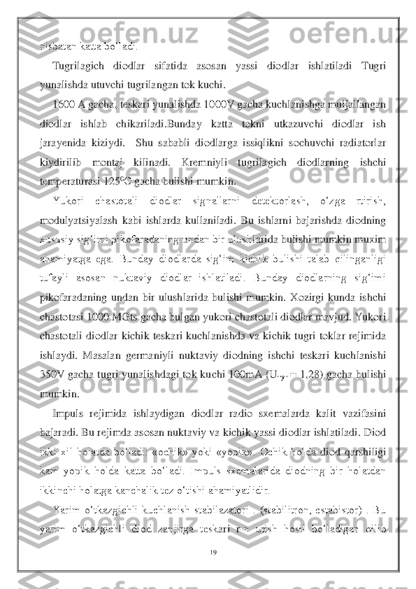 19	 	
 
nisbatan katta bo‘ladi. 	 	
Tugrilagich  diodlar  sifatida  asosan  yassi  diodlar  ishlatiladi  Tugri 	
yunalishda utuvchi tugrilangan tok kuchi.	 	
1600 	A gacha, teskari yunalishda 1000V gacha kuchlanishga muljallangan 	
diodlar  ishlab  chikariladi.Bunday  katta  tokni  utkazuvchi  diodlar  ish 
jarayenida  kiziydi.    Shu  sababli  diodlarga  issiqlikni  sochuvchi  radiatorlar 
kiydirilib  montaj  kilinadi.  Kremniyli  tugrila	gich  diodlarning  ishchi 	
temperaturasi 125	0С	 gacha bulishi mumkin. 	 	
Yukori  chastotali  diodlar  signallarni  detektorlash,  o‘zga  rtirish, 	
modulyatsiyalash  kabi  ishlarda  kullaniladi.  Bu  ishlarni  bajarishda  diodning 
xususiy sig‘imi pikofaradaning undan bir ulush	larida bulishi mumkin muxim 	
ahamiyatga  ega.  Bunday  diodlarda  sig‘im  kichik  bulishi  talab  qilinganligi 
tufayli  asosan  nuktaviy  diodlar  ishlatiladi.  Bunday  diodlarning  sig‘imi 
pikofaradaning  undan  bir  ulushlarida  bulishi  mumkin.  Xozirgi  kunda  ishchi 
chastota	si 1000 MGts gacha bulgan yukori chastotali diodlar mavjud. Yukori 	
chastotali  diodlar  kichik  teskari  kuchlanishda  va  kichik  tugri  toklar  rejimida 
ishlaydi.  Masalan  germaniyli  nuktaviy  diodning  ishchi  teskari  kuchlanishi 
350V  gacha  tugri  yunalishdagi  tok  ku	chi  100mA  (U	туг	 =  1,28)  gacha  bulishi 	
mumkin. 	 	
Impuls  rejimida  ishlaydigan  diodlar  radio  sxemalarda  kalit  vazifasini 	
bajaradi. Bu rejimda asosan nuktaviy va kichik yassi diodlar ishlatiladi. Diod 
ikki  xil  holatda  bo‘ladi:  «ochik»  yoki  «yopik».  Ochik  holda 	diod  qarshiligi 	
kam  yopik  holda  katta  bo‘ladi.  Impuls  sxemalarida  diodning  bir  holatdan 
ikkinchi holatga kanchalik tez o‘tishi ahamiyatlidir.	 	
Yarim  o‘tkazgichli  kuchlanish  stabilazatori  .  (stabilitron,  cstabistor)  .  Bu 	
yarim  o‘tkazgichli  diod  zanjirga  tesk	ari  r	-n  utish  hosil  bo‘ladigan  qilib  