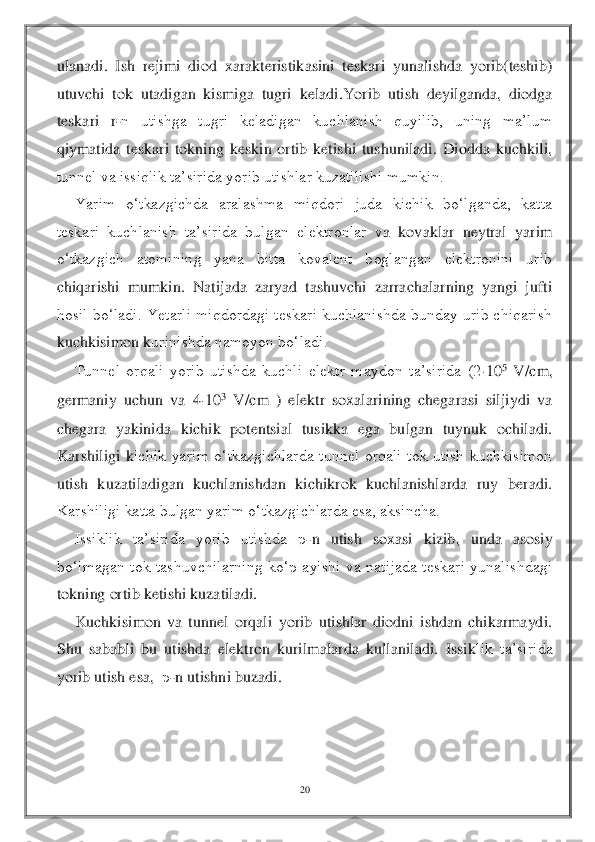 20	 	
 
ulanadi.  Ish  rejimi  diod  xarakteristikasini  teskari  yunalishda  yorib(teshib) 
utuvchi  tok  utadigan  kismiga  tugri  keladi.Yorib  utish  deyilganda,  diodga 
teskari  r	-n  utishga  tugri  keladigan  kuchlanish  quyilib,  uning  ma’lum 	
qiymatida  teskari  tokning  keskin  ortib  ketishi  tushuniladi.  Diodda  kuchkili, 
tunnel va issiqlik ta’sirida yorib utishlar kuzatilishi mumkin.	 	
Yarim  o‘tkazgichda  aralashma  miqdori  juda  kichik  bo‘lganda,  katta 	
teskari  kuchlanish  ta’sirida  bulgan  elektronlar  v	a  kovaklar  neytral  yarim 	
o‘tkazgich  atomining  yana  bitta  kovalent  boglangan  elektronini  urib 
chiqarishi  mumkin.  Natijada  zaryad  tashuvchi  zarrachalarning  yangi  jufti 
hosil  bo‘ladi. Yеtarli  miqdordagi teskari kuchlanishda bunday urib  chiqarish 
kuchkisimon k	urinishda namoyon bo‘ladi. 	 	
Tunnel  orqali  yorib  utishda  kuchli  elektr  maydon  ta’sirida  (2	10	5 V/cm, 	
germaniy  uchun  va  4	10	3 V/cm  )  elektr  soxalarining  chegarasi  siljiydi  va 	
chegara  yakinida  kichik  potentsial  tusikka  ega  bulgan  tuynuk  ochiladi. 
Karshiligi  k	ichik  yarim  o‘tkazgichlarda  tunnel  orqali  tok  utish  kuchkisimon 	
utish  kuzatiladigan  kuchlanishdan  kichikrok  kuchlanishlarda  ruy  beradi. 
Karshiligi katta bulgan yarim o‘tkazgichlarda esa, aksincha.	 	
Issiklik  ta’sirida  yorib  utishda 	р-n  utish  soxasi  kizib, 	unda  asosiy 	
bo‘lmagan  tok  tashuvchilarning  ko‘p  ayishi  va  natijada  teskari  yunalishdagi 
tokning ortib ketishi kuzatiladi.	 	
Kuchkisimon  va  tunnel  orqali  yorib  utishlar  diodni  ishdan  chikarmaydi. 	
Shu  sababli  bu  utishda  elektron  kurilmalarda  kullaniladi.  Issik	lik  ta’sirida 	
yorib utish esa,  	р-n utishni buzadi. 	 	
 
 
  